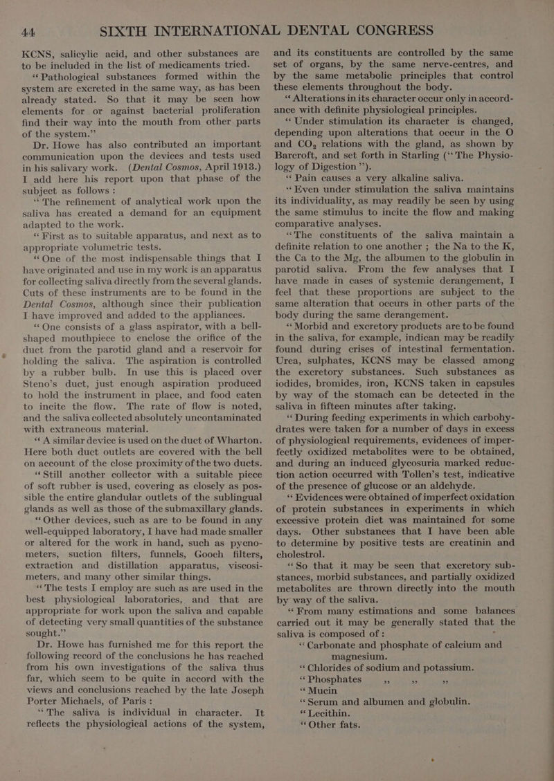 KCNS, salicylic acid, and other substances are to be included in the list of medicaments tried. * Pathologieal substances formed within the system are excreted in the same way, as has been already stated. So that it may be seen how elements for or against bacterial proliferation find their way into the mouth from other parts of the system. Dr. Howe has also contributed an important communication upon the devices and tests used in his salivary work. (Dental Cosmos, April 1913.) I add here his report upon that phase of the subject as follows : * The refinement of analytical work upon the saliva has created a demand for an equipment adapted to the work. * First as to suitable apparatus, and next as to appropriate volumetrie tests. * One of the most indispensable things that I have originated and use in my work is an apparatus for collecting saliva directly from the several glands. Cuts of these instruments are to be found in the Dental Cosmos, although since their publication I have improved and added to the appliances. * One consists of a glass aspirator, with a bell- shaped mouthpiece to enclose the orifice of the duet from the parotid gland and a reservoir for holding the saliva. The aspiration is controlled by a rubber bulb. In use this is placed over Steno's duet, just enough aspiration produced to hold the instrument in place, and food eaten to incite the flow. The rate of flow is noted, and the saliva collected absolutely uncontaminated with extraneous material. * A similar device is used on the duct of Wharton. Here both duct outlets are covered with the bell on account of the close proximity of the two ducts. * Still another collector with a suitable piece of soft rubber is used, covering as closely as pos- sible the entire glandular outlets of the sublingual glands as well as those of the submaxillary glands. * Other devices, such as are to be found in any well-equipped laboratory, I have had made smaller or altered for the work in hand, such as pyeno- meters, suction filters, funnels, Gooch filters, extraction and distillation apparatus, viscosi- meters, and many other similar things. “The tests I employ are such as are used in the best physiological laboratories, and that are appropriate for work upon the saliva and capable of detecting very small quantities of the substance sought. Dr. Howe has furnished me for this report the following record of the conclusions he has reached from his own investigations of the saliva thus far, which seem to be quite in accord with the views and conclusions reached by the late Joseph Porter Michaels, of Paris : “The saliva is individual in character. It reflects the physiological actions of the system, and its constituents are controlled by the same set of organs, by the same nerve-centres, and by the same metabolic principles that control these elements throughout the body. * Alterations in its character occur only in accord- ance with definite physiological principles. “ Under stimulation its character is changed, depending upon alterations that occur in the O and CO, relations with the gland, as shown by Barcroft, and set forth in Starling (‘‘ The Physio- logy of Digestion ”). * Pain causes a very alkaline saliva. ‘ Even under stimulation the saliva maintains its individuality, as may readily be seen by using the same stimulus to incite the flow and making comparative analyses. “The constituents of the saliva maintain a definite relation to one another ; the Na to the K, the Ca to the Mg, the albumen to the globulin in parotid saliva. From the few analyses that I have made in cases of systemic derangement, I feel that these proportions are subject to the same alteration that occurs in other parts of the body during the same derangement. * Morbid and excretory products are to be found in the saliva, for example, indican may be readily found during crises of intestinal fermentation. Urea, sulphates, KCNS may be classed among the excretory substances. Such substances as iodides, bromides, iron, KCNS taken in capsules by way of the stomach can be detected in the saliva in fifteen minutes after taking. ** During feeding experiments in which carbohy- drates were taken for a number of days in excess of physiological requirements, evidences of imper- fectly oxidized metabolites were to be obtained, and during an induced glycosuria marked reduc- tion action occurred with Tollen’s test, indicative of the presence of glucose or an aldehyde. * Evidences were obtained of imperfect oxidation of protein substances in experiments in which excessive protein diet was maintained for some days. Other substances that I have been able to determine by positive tests are creatinin and cholestrol. * So that it may be seen that excretory sub- stances, morbid substances, and partially oxidized metabolites are thrown directly into the mouth by way of the saliva. * From many estimations and some balances carried out it may be generally stated that the saliva is composed of : | ** Carbonate and phosphate of calcium and magnesium. ** Chlorides of sodium and potassium. ** Phosphates HE » z * Mucin * Serum and albumen and globulin. ** Lecithin. * Other fats.