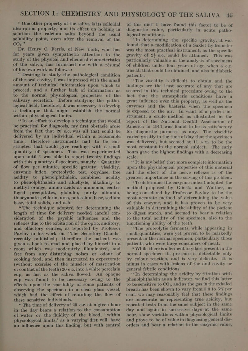 ** One other property of the saliva is its colloidal absorption property, and its effect on holding in solution the calcium salts beyond the usual solubility point, even after the removal of the CO,” Dr. Henry C. Ferris, of New York, who has for years given sympathetic attention to the study of the physical and chemical characteristics of the saliva, has furnished me with a résumé of his own work as follows : “ Desiring to study the pathological condition of the oral cavity, I was impressed with the small amount of technieal information upon which to proceed, and a further lack of information as to the normal physiological properties of the salivary secretion. Before studying the patho- logical field, therefore, it was necessary to develop a technique that might establish the normal within physiological limits. ** In an effort to develop a technique that would be practieal for diagnosis, my first obstacle arose from the fact that 20 c,c. was all that could be delivered by an individual within a reasonable time ; therefore instruments had to be con- structed that would give readings with a small quantity of specimen. This was experimented upon until I was able to report twenty findings with this quantity of specimen, namely : Quantity of flow per minute, specific gravity, viscidity, enzymic index, proteolytic test, oxydase, free acidity to phenolphthalein, combined acidity to phenolphthalein and aldehyde, alkalinity to methyl orange, amino acids as ammonia, centri- fuged precipitates, globulin, purdy albumin, thiocyanates, chlorin, urea, potassium base, sodium base, total solids, and ash. *'The technique adopted for determining the length of time for delivery needed careful con- sideration of the psychic influences and the reflexes due to the excitation of the optic, auditory, and olfactory centres, as reported by Professor Pavlov in his work on ‘ The Secretory Glands’ recently published ; therefore the patient was given a book to read and placed by himself in a room which was moderately illuminated, and free from any disturbing noises or odour of cooking food, and then instructed to expectorate (without exercise of the muscles of mastication or contact of the teeth) 20 c.c. into a white porcelain cup, as fast as the saliva flowed. An opaque eup was found to be necessary owing to the effects upon the sensibility of some patients of observing the specimen in a clear glass vessel, which had the effect of retarding the flow of these sensitive individuals. * The time of delivery of 20 c.c. at a given hour in the day bears a relation to the consumption of water or the fluidity of the blood, ‘ within physiological limits, as a varying diet will have an influence upon this finding, but with control of this diet I have. found this factor to be of diagnostie value, particularly in acute patho- logical conditions. In determining the specific gravity, it was found that a modification of a Saxlet hydrometer was the most practical instrument, as the specific gravity of 2% c.c. could be attained. This was particularly valuable in the analysis of specimens of children under four years of age, when 4 c.c. was all that could be obtained, and also in diabetic patients. “The viscidity is difficult to obtain, and the findings are the least accurate of any that are secured in this technical procedure owing to the fact that the atmospherie conditions have a great influence over this property, as well as the enzymes and the bacteria when the specimen is exposed to the air. In want of a perfect in- strument, a crude method as illustrated in the report of the National Dental Association of America in 1911 was found to be as satisfactory for diagnostic purposes as any. The viscidity varied greatly in the time of day that the specimen was delivered, but seemed at 11 a.m. to be the most constant in the normal subject. The early hours gave the highest findings with a decreasing scale. ** It is my belief that more complete information upon the physiological properties of this material and the. effect of the nerve reflexes is of the greatest importance in the solving of this problem. “ To determine the enzymic index I adopted the method proposed by Glinski and Walther, as being considered by Professor Pavlov to be the most accurate method of determining the value of this enzyme, and it has proven to be very valuable in determining the ability of the patient to digest starch, and seemed to bear a relation to the total acidity of the specimen, also to the functioning ability of the teeth. *'The proteolytic ferments, while appearing in small quantities, were yet proven to be markedly present in the normal specimen, particularly those patients who were large consumers of meat. ** While there is a ferment oxydase present in the normal specimen its presence is detectable only by colour reaction, and is very delicate. It is: minus in cases with lesions of the oral cavity or general febrile conditions. * In determining the acidity by titration with phenolphthalein as an indicator, we find this latter to be sensitive to CO,, and as the gas in the exhaled breath has been shown to vary from 5:3 to 5-7 per cent. we may reasonably feel that these findings are inaecurate as representing true acidity, but repeated tests from the same subject in the same day and again in successive days at the same hour, show variations within physiological limits and prove to be of value in diagnosing general dis- orders and bear a relation to the enzymic value,