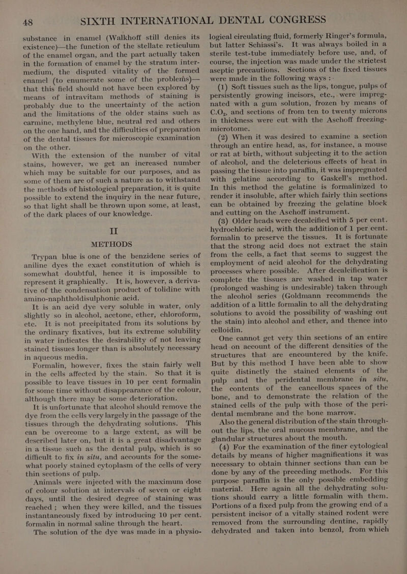 substance in enamel (Walkhoff still denies its existence)—the function of the stellate reticulum of the enamel organ, and the part actually taken in the formation of enamel by the stratum inter- medium, the disputed vitality of the formed enamel (to enumerate some of the problems)— that this field should not have been explored by means of intravitam methods of staining is probably due to the uncertainty of the action and the limitations of the older stains such as carmine, methylene blue, neutral red and others on the one hand, and the difficulties of preparation of the dental tissues for microscopic examination on the other. With the extension of the number of vital stains, however, we get an increased number which may be suitable for our purposes, and as some of them are of such a nature as to withstand the methods of histological preparation, it is quite so that light shall be thrown upon some, at least, of the dark places of our knowledge. II METHODS Trypan blue is one of the benzidene series of aniline dyes the exact constitution of which is somewhat doubtful, hence it is impossible to represent it graphically. It is, however, a deriva- tive of the condensation product of tolidine with amino-naphtholdisulphonie acid. It is an acid dye verv soluble in water, only slightly so in alcohol, acetone, ether, chloroform, etc. It is not precipitated from its solutions by the ordinary fixatives, but its extreme solubility in water indicates the desirability of not leaving stained tissues longer than is absolutely necessary in aqueous media. Formalin, however, fixes the stain fairly well in the cells affected by the stain. So that it is possible to leave tissues in 10 per cent formalin for some time without disappearance of the colour, although there may be some deterioration. It is unfortunate that alcohol should remove the dye from the cells very largely in the passage of the tissues through the dehydrating solutions. This can be overcome to a large extent, as will be described later on, but it is a great disadvantage in a tissue such as the dental pulp, which is so difficult to fix in situ, and accounts for the some- what poorly stained cytoplasm of the cells of very thin sections of pulp. Animals were injected with the maximum dose of eolour solution at intervals of seven or eight days, until the desired degree of staining was reached ; when they were killed, and the tissues instantaneously fixed by introducing 10 per cent. formalin in normal saline through the heart. The solution of the dye was made in a physio- logical cireulating fluid, formerly Ringer's formula, but latter Schiassi’s. It was always boiled in a sterile test-tube immediately before use, and, of course, the injection was made under the strictest aseptie precautions. Sections of the fixed tissues were made in the following ways :- (1) Soft tissues such as the lips, tongue, pulps of persistently growing incisors, etc., were impreg- nated with a gum solution, frozen by means of C.O,, and sections of from ten to twenty microns in thickness were eut with the Aschoff freezing- microtome. (2) When it was desired to examine a section through an entire head, as, for instance, à mouse or rat at birth, without subjecting it to the action of alcohol, and the deleterious effects of heat in passing the tissue into paraffin, it was impregnated with gelatine according to Gaskell’s method. In this method the gelatine is formalinized to render it insoluble, after which fairly thin sections can be obtained by freezing the gelatine block and cutting on the Aschoff instrument. (8) Older heads were decalcified with 5 per cent. hydrochlorie acid, with the addition of 1 per cent. formalin to preserve the tissues. It is fortunate tliat the strong acid does not extract the stain from the cells, a fact that seems to suggest the employment of acid alcohol for the dehydrating processes where possible. After decalcification is complete the tissues are washed in tap water (prolonged washing is undesirable) taken through the alcohol series (Goldmann recommends the addition of a little formalin to all the dehydrating solutions to avoid the possibility of washing out the stain) into alcohol and ether, and thence into celloidin. One cannot get very thin sections of an entire head on account of the different densities of the structures that are encountered by the knife. But by this method I have been able to show quite distinctly the stained elements of the pulp and the peridental membrane in situ, the contents of the cancellous spaces of the bone, and to demonstrate the relation of the stained cells of the pulp with. those of the peri- dental membrane and the bone marrow. Also the general distribution of the stain through- out the lips, the oral mucous membrane, and the glandular structures about the mouth. (4) For the examination of the finer cytological details by means of higher magnifications it was necessary to obtain thinner sections than can be done by any of the preceding methods. For this purpose paraffin is the only possible embedding material. Here again all the dehydrating solu- tions should carry a little formalin with them. Portions of a fixed pulp from the growing end of a persistent incisor of a vitally stained rodent were removed from the surrounding dentine, rapidly dehydrated and taken into benzol, from which