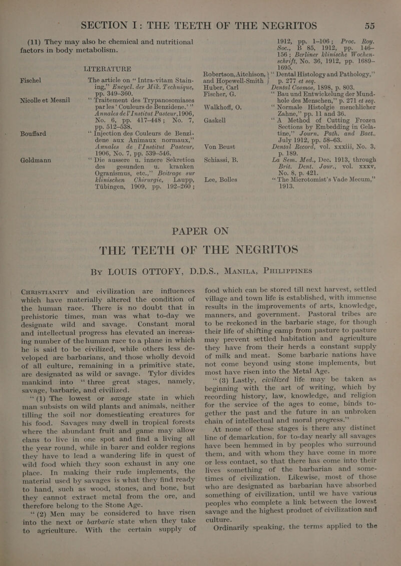 factors in body metabolism. LITERATURE The article on “ Intra-vitam Stain- ing, Encycl. der Mik. Technique, Fischel 55 Soc., B 85, 1912, pp. 146- 156 ; Berliner klinische Wochen- schrift, No. 36, 1912, pp. 1689- 1695. Robertson, Aitchison, | ** Dental Histology and Pathology, and Hopewell-Smith | p. 277 et seq. Huber, Carl Dental Cosmos, 1898, p. 803. . ; pp. 349—360. Fischer, G. B d Entwickel $ Nicolle et Mesnil S Traitement des Trypanosomiases em ew Manes o. Te &gt; par les ‘ Couleurs de Benzidene.' ^ Walkhoft, O. ‘Normale Histolgie menchlicher Annales del’ Institut Pasteur,1906, Zahne, pp. 11 and 36. No. 6, pp. 417-448; No. 7, Gaskell “A Method of Cutting Frozen , PP- 512-538. Sections by Embedding in Gela- Bouffard Injection des Couleurs de Benzi- tine, Journ. Path. and Bact., dene aux Animaux normaux, July 1912, pp. 58-63. Annales de l'Institut Pasteur, Von Beust Dental Record, vol. xxxiii, No. 3, 1906, No. 7, pp. 539-546. p. 189. Goldmann ‘ Die aussere u. innere Sekretion Schiassi, B. La Sem. Med., Dec. 1913, through des gesunden u. kranken Brit. Dent. Jour. vol. xxxv, Ogranismus, etc. Beitrage sur No. 8, p. 421. klinischen Chirurgie, Laupp, Lee, Bolles * The Microtomist’s Vade Mecum, Tübingen, 1909, pp. 192-260; 1913. PAPER ON CHRISTIANITY and civilization are influences which have materially altered the condition of the human race. 'There is no doubt that in prehistoric times, man was what to-day we designate wild and savage. Constant moral and intellectual progress has elevated an increas- ing number of the human race to a plane in which he is said to be civilized, while others less de- veloped are barbarians, and those wholly devoid of all eulture, remaining in a primitive state, are designated as wild or savage. Tylor divides mankind into ‘three great stages, namely, savage, barbarie, and civilized. *(1) The lowest or savage state in which man subsists on wild plants and animals, neither tilling the soil nor domesticating creatures for his food. Savages may dwell in tropical forests where the abundant fruit and game may allow clans to live in one spot and find a living all the year round, while in barer and colder regions they have to lead a wandering life in quest of wild food which they soon exhaust in any one place. In making their rude implements, the material used by savages is what they find ready to hand, such as wood, stones, and bone, but they cannot extract metal from the ore, and therefore belong to the Stone Age. *(2) Men may be considered to have risen into the next or barbaric state when they take to agriculture. With the certain supply of food which can be stored till next harvest, settled village and town life is established, with immense results in the improvements of arts, knowledge, manners, and government. Pastoral tribes are to be reckoned in the barbarie stage, for though their life of shifting camp from pasture to pasture may prevent settled habitation and agriculture they have from their herds a constant supply of milk and meat. Some barbarie nations have not come beyond using stone implements, but most have risen into the Metal Age. *(3) Lastly, civilized life may be taken as beginning with the art of writing, which by recording history, law, knowledge, and religion for the service of the ages to come, binds to- gether the past and the future in an unbroken chain of intellectual and moral progress. At none of these stages is there any distinct line of demarkation, for to-day nearly all savages have been hemmed in by peoples who surround them, and with whom they have come in more or less contact, so that there has come into their lives something of the barbarian and some- times of civilization. Likewise, most of those who are designated as barbarian have absorbed something of civilization, until we have various peoples who complete a link between the lowest savage and the highest product of civilization and culture. Ordinarily speaking, the terms applied to the