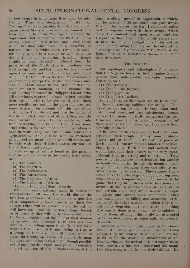 leading. Thus, the designation “wild” or * savage  conveys an idea that the individual roams about like a wild or untamed animal, and then again, the term “savage” conveys the impression that a man so described is like a raving beast and will attack any living thing which he may encounter. This, however, is not the sense in which these terms are used, for many people in a savage or wild state are docile, timid, and sometimes friendly, though suspicious and distrustful. Nevertheless the practices of the North American Indians were truly savage, wild, and barbarous, for they pouneed upon their prey not unlike a beast, and found delight in torture. Thus the term “ barbarians,” as commonly interpreted, is also sometimes mis- leading. While many in this state of develop- ment are often inhuman, as for instance the head-hunting Igorots of the Philippine Islands, who kill their large, captured animals by first breaking their legs in order to be able to dispatch them more readily, are not in the generally accepted sense barbarie on account of this and other customs, for they do not mutilate the bodies of the decapitated victims of other tribes, nor do they torture animals. On the contrary, aside from satisfying a debt due them from some other tribe as the result of a feud, by taking a head in return, they are peaceful and industrious agrieulturists. Among those who are reckoned as civilized are many people who still retain, side by side with their civilized status, customs of the barbarian and savage. Truly savage tribes are found at the present time in but few places in the world ; these tribes are: (1) The Eskimos. (2) The Negritos. (3) The Andamanese. (4) The Australians. (5) The Pygmies of Africa. (6) The Bushmen of Africa. (7) Some Indians of South America. With the rapid advance made in means of transportation all over the world during the last two generations, it is probably a question of a comparatively short time when these few savage tribes will be exterminated, die out, or will have risen into the barbarie stage, forced, as of necessity they will be, to remain stationary by the appropriation of the bulk of their domain by peoples who surround them and who are steadily encroaching upon them. It is for these reasons that it seemed to me, living as I do in a group of islands which still possess some of these interesting specimens of prehistoric man, that an examination of their teeth, though possibly not of any practical value, may prove of scientific interest, as a record of conditions existing at this by the nature of things, must soon pass away. It is for this reason also that I shall take pains well to aequaint you with these savages whose teeth I examined and upon whose condition I report in this paper. I think this report con- stitutes the only investigation of this nature made among savages purely in the interest of dental science. My paper on “ The Teeth of the Igorots  relates to barbarians who are in a higher state of culture. THE NEGRITOS Anthropologists and ethnologists fully agree that the Negritos found in the Philippine Islands possess four indisputable attributes, namely, that they are: (1) True savages. (2) True blacks (negroes). (3) True pygmies. (4) True forest dwellers. Some of these attributes, to say the least, make of them interesting subjects for study. The literature relating to them is very scant, and, until recent years, not very satisfactory, except as to certain main and easily recognized features. However, since the American occupation of these islands, sixteen years ago, they have been carefully studied. Still, some of the early writers had a fair con- ception of these people. Dr. Antonio de Morga (1609) said of them: ‘In various parts of the island of Luzon are found a number of natives, blaek in colour. Both men and women have woolly hair, and their stature is not very great, although they are strong and robust. . . . They possess no fixed houses or settlements, but wander in bands and hordes through the mountains and rough country, changing from one site to an- other according to season. They support them- selves in certain clearings, and by planting rice, which they do temporarily, and by means of the game that they bring down with their bows and arrows, in the use of which they are very skilful and certain. . . . They are a barbarous people in whom one cannot place confidence. They are much given to killing and attacking settle- ments of the other natives, in which they com- mit many depredations; and there is nothing that can be done to stop them, or to subdue or pacify them, although this is always attempted by fair or foul means, as opportunity or necessity demands. Authorities are not quite agreed as to whence these little black people came into the Archi- pelago, they are widely distributed and are sup- posed to be the aboriginal inhabitants. of the islands, who, on the arrival of the stronger Malay race, were driven into the interior and the moun- tain fastnesses, which is now their habitat. Dr. ———9-