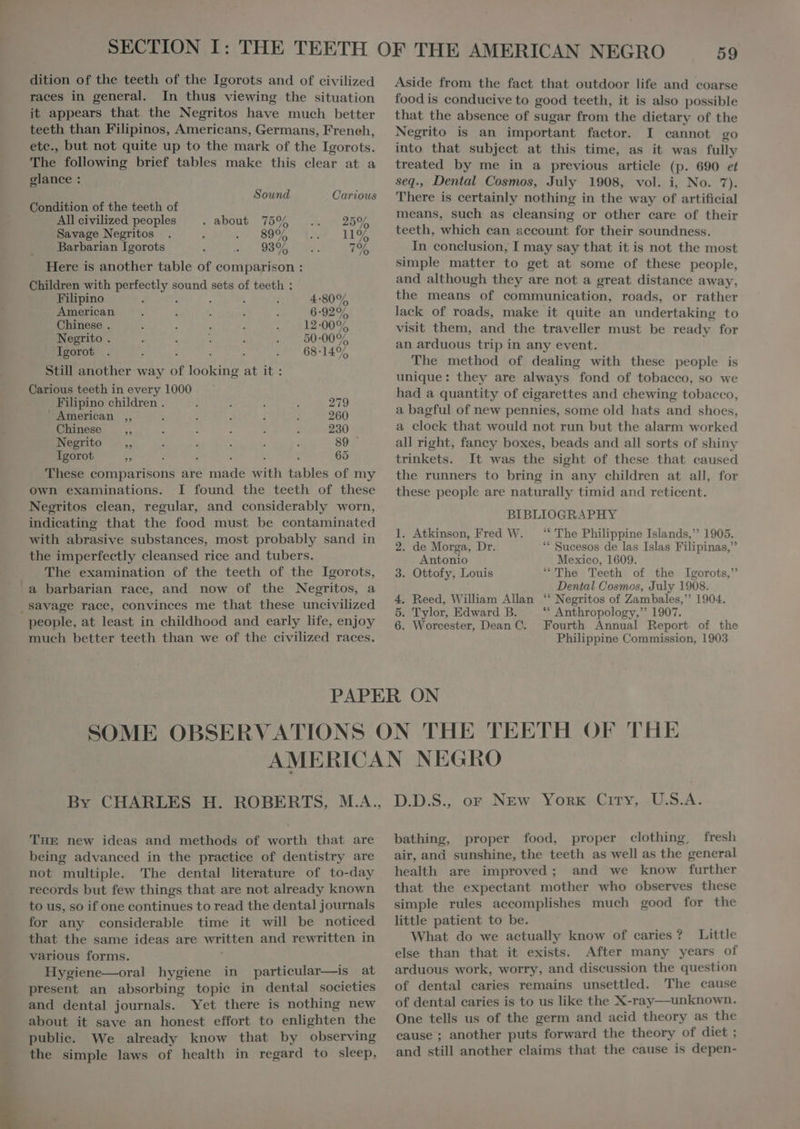 dition of the teeth of the Igorots and of civilized races in general. In thus viewing the situation it appears that the Negritos have much better teeth than Filipinos, Americans, Germans, Freneh, ete., but not quite up to the mark of the Igorots. The following brief tables make this clear at a glance : Sound Carious Condition of the teeth of All civilized peoples . about 75% 25% Savage Negritos US ad 1195 Barbarian Igorots 93% SR Here is another table of comparison : Children with ESAE sound sets of teeth : Filipino 4:80% American 6:92% Chinese . 12-0095 Negrito . 50-00% Igorot : e BEN OSTEN, Still another way of looking at it: Carious teeth in every 1000 Filipino children . 279 ' American ,, À 260 Chinese a : : : d 230 Negrito ,, , à : : . 89 Igorot - : ; 65 These comparisons are EN with tables of my own examinations. I found the teeth of these Negritos clean, regular, and considerably worn, indieating that the food must be contaminated 59 Aside from the fact that outdoor life and coarse foodis conducive to good teeth, it is also possible that the absence of sugar from the dietary of the Negrito is an important factor. I cannot go into that subject at this time, as it was fully treated by me in a previous article (p: 690 et seq., Dental Cosmos, July 1908, vol. i, No. In There is certainly nothing in the way of artificial means, such as cleansing or other care of their teeth, which can account for their soundness. In conclusion, I may say that it is not the most simple matter to get at some of these people, and although they are not a great distance away, the means of communication, roads, or rather lack of roads, make it quite an undertaking to visit them, and the traveller must be ready for an arduous trip in any event. The method of dealing with these people is unique: they are always fond of tobacco, so we had a quantity of cigarettes and chewing tobacco, a bagful of new pennies, some old hats and shoes, a clock that would not run but the alarm worked all right, fancy boxes, beads and all sorts of shiny trinkets. It was the sight of these that caused the runners to bring in any children at all, for these people are naturally timid and reticent. BIBLIOGRAPHY . : - 1. Atkinson, Fred W. “ The Philippine Islands, 1905. with abrasive substances, most probably sand in Dido Moret Tii Wen copes’ de las. [alae Pilipings &gt; the imperfectly cleansed rice and tubers. Antonio Mexico, 1609. The examination of the teeth of the Igorots, 3. Ottofy, Louis “The Teeth of the Igorots, a barbarian race, and now of the Negritos, a e „ Dental Cosmos, July 1908. ` savage race, convinces me that these uncivilized 4. Reed, William Allan “ Negritos of Zambales, 1904. : 7 ^ ; : 5. Tylor, Edward B. Anthropology, 1907. people, at least in childhood and early life, ENJOY 6. Worcester, Dean C. Fourth Annual Report of the much better teeth than we of the civilized races. Philippine Commission, 1903 PAPER ON THE new ideas and methods of worth that are being advanced in the practice of dentistry are not multiple. 'The dental literature of to-day records but few things that are not already known to us, so if one continues to read the dental journals for any considerable time it will be noticed that the same ideas are written and rewritten in various forms. Hygiene—oral hygiene in particular—is at present an absorbing topie in dental societies and dental journals. Yet there is nothing new about it save an honest effort to enlighten the publie. We already know that by observing the simple laws of health in regard to sleep, oF New York City, U.S.A. D.D.S., bathing, proper food, proper clothing, fresh air, and sunshine, the teeth as well as the general health are improved; and we know further that the expectant mother who observes these simple rules accomplishes much good for the little patient to be. What do we actually know of caries ? Little else than that it exists. After many years of arduous work, worry, and discussion the question of dental caries remains unsettled. The cause of dental caries is to us like the X-ray—unknown. One tells us of the germ and acid theory as the cause ` another puts forward the theory of diet ; and still another claims that the cause is depen-