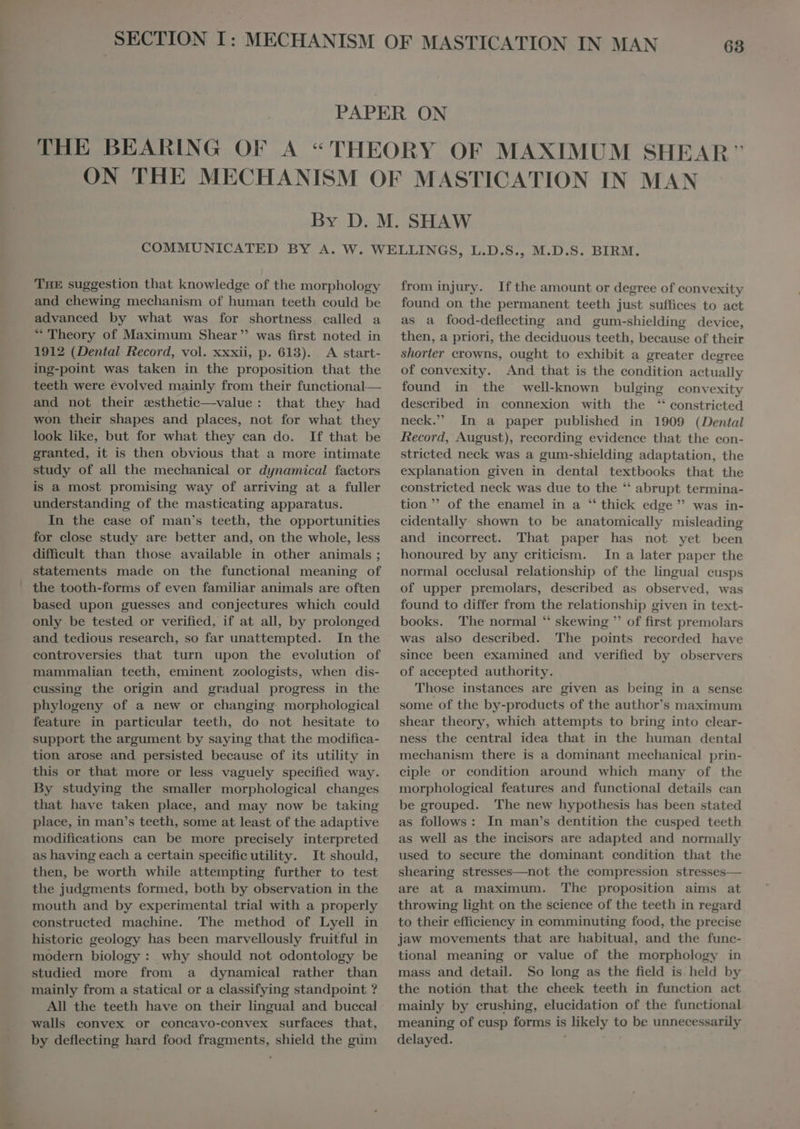 THE suggestion that knowledge of the morphology and chewing mechanism of human teeth could be advanced by what was for shortness, called a “ Theory of Maximum Shear was first noted in 1912 (Dental Record, vol. xxxii, p. 613). A start- ing-point was taken in the proposition that the teeth were evolved mainly from their functional— and not their »sthetic—value : that they had won their shapes and places, not for what they look like, but for what they can do. If that be granted, it is then obvious that a more intimate study of all the mechanical or dynamical factors is a most promising way of arriving at a fuller understanding of the masticating apparatus. In the ease of man's teeth, the opportunities for close study are better and, on the whole, less diffieult than those available in other animals ; statements made on the functional meaning of the tooth-forms of even familiar animals are often based upon guesses and conjectures which could only be tested or verified, if at all, by prolonged and tedious research, so far unattempted. In the controversies that turn upon the evolution of mammalian teeth, eminent zoologists, when dis- cussing the origin and gradual progress in the phylogeny of a new or changing. morphological feature in particular teeth, do not hesitate to support the argument by saying that the modifica- tion arose and persisted because of its utility in this or that more or less vaguely specified way. By studying the smaller morphological changes that have taken place, and may now be taking place, in man's teeth, some at least of the adaptive modifications can be more precisely interpreted as having each a certain specific utility. It should, then, be worth while attempting further to test the judgments formed, both by observation in the mouth and by experimental trial with a properly constructed machine. The method of Lyell in historie geology has been marvellously fruitful in modern biology : why should not odontology be studied more from a dynamical rather than mainly from a statical or a classifying standpoint ? All the teeth have on their lingual and buccal walls eonvex or concavo-convex surfaces that, by deflecting hard food fragments, shield the gum from injury. Ifthe amount or degree of convexity found on the permanent teeth just suffices to act as a food-deflecting and gum-shielding device, then, a priori, the deciduous teeth, because of their shorter crowns, ought to exhibit a greater degree of convexity. And that is the condition actually found in the well-known bulging convexity described in connexion with the ‘ constricted neck. In a paper published in 1909 (Dental Record, August), recording evidence that the con- stricted neck was a gum-shielding adaptation, the explanation given in dental textbooks that the constricted neck was due to the ** abrupt termina- tion ” of the enamel in a “ thick edge ” was in- cidentally shown to be anatomically misleading and incorrect. That paper has not yet been honoured by any criticism. In a later paper the normal oeclusal relationship of the lingual cusps of upper premolars, described as observed, was found to differ from the relationship given in text- books. The normal *' skewing ” of first premolars was also described. The points recorded have since been examined and verified by observers of accepted authority. Those instances are given as being in a sense some of the by-products of the author's maximum shear theory, which attempts to bring into clear- ness the central idea that in the human dental mechanism there is a dominant mechanical prin- ciple or condition around which many of the morphological features and functional details can be grouped. The new hypothesis has been stated as follows : In man’s dentition the cusped teeth as well as the incisors are adapted and normally used to secure the dominant condition that the shearing stresses—not the compression stresses— are at a maximum. The proposition aims at throwing light on the science of the teeth in regard to their efficiency in comminuting food, the precise jaw movements that are habitual, and the func- tional meaning or value of the morphology in mass and detail. So long as the field is held by the notión that the cheek teeth in function act mainly by crushing, elucidation of the functional meaning of cusp forms is likely to be unnecessarily delayed.