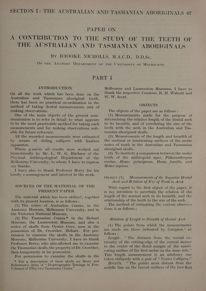 INTRODUCTION Or all the work which has been done on the Australian and Tasmanian aboriginal teeth, there has been no practical co-ordination in the method of taking dental measurements and of making observations. One of the main objects of the present com- munication is to refer in detail to what appears to be the most practicable method for taking such measurements and for making observations suit- able for future reference. All the recorded measurements were estimated by means of sliding callipers with fixation apparatus. Where possible all results were worked out biometrically by Mr. L. W. G. Büchner of the Physical Anthropologica! Department of the Melbourne University, to whom I have to express my thanks. i I have also to thank Professor Berry for his kindly eicouragement and interest in the work. SOURCES OF THE MATERIAL OF THE PRESENT PAPER The material which has been utilized, together with its present location, is as follows : i (1) The series of Australian Crania, in the Anatomy Museum, Melbourne University, and in the Victorian National Museum. (2) The Tasmanian Crania* in the Hobart Museum, the Launceston Museum, and also a series of skulls from Oyster Cove, now in the possession of Dr. Crowther, Hobart. For per- mission to examine the skulls in the Anatomy Museum, Melbourne University, I have to thank Professor Berry, who also allowed me to examine the Tasmanian skulls, the property of Dr. Crowther, then temporarily in his possession. For permission to examine the skulls in the * For a description of these skulls see Berry and Robertson's Atlas of “ Dioptrographie Tracings in Four Volumes of Fifty-two Tasmanian Crania. Melbourne and Launceston Museums, I have to thank the respective Curators, R. H. Walcott and W. W. Scott. OBJECTS The objects of the paper are as follows : (1) Measurements made for the purpose of determining the relative length of the dental arch to its breadth, and of correlating the size of the teeth with the arch in the Australian and Tas- manian aboriginal skulls. (2) Measurements of the length and breadth of the oeclusal or masticating surfaces of the molar series of teeth in the Australian and Tasmanian aboriginal skulls. (3) To institute a comparison between the molar teeth of the anthropoid apes, Pithecanthropus erectus, Homo primigenus, Homo fossilis, and Homo sapiens. OBJECT (1). Measurements of the Superior Dental Arch and Relation of Sz? of Teeth to Arch With regard to the first object of the paper, it is my intention to ascertain the relation of the length of the normal arch to its breadth, and the relationship of the teeth to the size of the arch. The method of estimating the various observz- tions is as follows : Relation of Length to Breadth of Dental Arch (1) The points from which the measurements are made are those indicated by Campion? as follows : Length. ‘The distance from the mesial ex- tremity of the cutting-edge of the central incisor to the centre of the distal margin of the masti- cating surface of the first molar on the same side. This length measurement is an arbitrary one taken obliquely with a pair of ** Venier Callipers. Breadth. ‘The points most distant from the middle line on the buccal surfaces of the two first