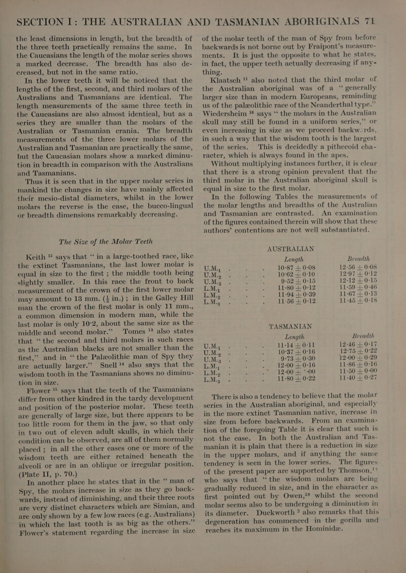 the three teeth practically remains the same. In the Caucasians the length of the molar series shows a marked decrease. The breadth has also de- ereased, but not in the same ratio. In the lower teeth it will be noticed that the lengths of the first, second, and third molars of the Australians and Tasmanians are identical. The length measurements of the same three teeth in the Caueasians are also almost identical, but as a series they are smaller than the molars of the Australian or Tasmanian crania. The breadth measurements of the three lower molars of the Australian and Tasmanian are practically the same, but the Caucasian molars show a marked diminu- tion in breadth in comparison with the Australians and Tasmanians. 'Thus it is seen that in the upper molar series in mankind the changes in size have mainly affected their mesio-distal diameters, whilst in the lower molars the reverse is the case, the bucco-lingual or breadth dimensions remarkably decreasing. The Size of the Molar Teeth Keith ? says that “ in a large-toothed race, like the extinet Tasmanians, the last lower molar is equal in size to the first ; the middle tooth being slightly smaller. In this race the front to back » measurement of the crown of the first lower molar may amount to 13 mm. ($ in.) ; in the Galley Hill man the crown of the first molar is only 11 mm., a eommon dimension in modern man, while the last molar is only 10:2, about the same size as the middle and second molar. Tomes ? also states that ‘ the second and third molars in such races as the Australian blacks are not smaller than the first, and in “the Paleolithic man of Spy they are actually larger. Snell D also says that the wisdom tooth in the Tasmanians shows no diminu- tion in size. Flower ® says that the teeth of the Tasmanians differ from other kindred in the tardy development and position of the posterior molar. These teeth are generally of large size, but there appears to be too little room for them in the jaw, so that only in two out of eleven adult skulls, in which their condition ean be observed, are all of them normally placed ; in all the other cases one or more of the wisdom teeth are either retained beneath the alveoli or are in an oblique or irregular position. (Plate II, p. 70.) In another place he states that in the “ man of Spy, the molars increase in size as they go back- wards, instead of diminishing, and their three roots are very distinct characters which are Simian, and are only shown by a few low races (e.g. Australians) in which the last tooth is as big as the others. Flower's statement regarding the increase in size backwards is not borne out by Fraipont’s measure- ments. It is just the opposite to what he states, in fact, the upper teeth actually decreasing if any- thing. Klaatsch ! also noted that the third molar of the Australian aboriginal was of a ‘ generally larger size than in modern Europeans, reminding us of the palæolithic race of the Neanderthal type. Wiedersheim * says “ the molars in the Australian skull may still be found in a uniform series, or even increasing in size as we proceed backw-rds, in such a way that the wisdom tooth is the largest of the series. This is decidedly a pithecoid cha- racter, which is always found in the apes. Without multiplying instances further, it is clear that there is a strong opinion prevalent that the third molar in the Australian aboriginal skull is equal in size to the first molar. In the following Tables the measurements of the molar lengths and breadths of the Australian and Tasmanian are contrasted. An examination of the figures contained therein will show that these authors’ eontentions are not well substantiated. AUSTRALIAN Length Breadth U.M. 10°87 + 0:08 12-56 + 0:08 UM 10:62 + 0:10 12:97 + 0:12 U.M.a 9-52 + 0-15 12-12 + 0:15 LM. 11:80 + 0-12 11-59 + 0:46 L.M. 11-94 + 0:39 11:67 + 0:13 L.M., 11:56 + 0:12 11-45 + 0-18 TASMANIAN Length Breadth U.M4 11:14 +0 11 12-46 + 0-17 U.M., 10:37 + 0:16 12°75 + 0°22 OM 9-73 + 0:30 12-00 + 0-29 L.M., , 12-00 + 0:16 11:86 + 0-16 L.M., . 12-00 + *-00 11:50 + 0-00 L.M.; d 11:80 + 0:22 11:40 + 0:27 There is also a tendency to believe that the molar series in the Australian aboriginal, and especially in the more extinct Tasmanian native, increase in size from before baekwards. From an examina- tion of the foregoing Table it is clear that such is not the ease. In both the Australian and Tas- manian it is plain that there is a reduction in size in the upper molars, and if anything the same tendeney is seen in the lower series. The figures of the present paper are supported by Thomson,'* who says that ‘the wisdom molars are being gradually reduced in size, and in the character as first pointed out by Owen, whilst the second molar seems also to be undergoing a diminution in its diameter. Duckworth ? also remarks that this degeneration has commeneed in the gorilla and reaches its maximum in the Hominide.
