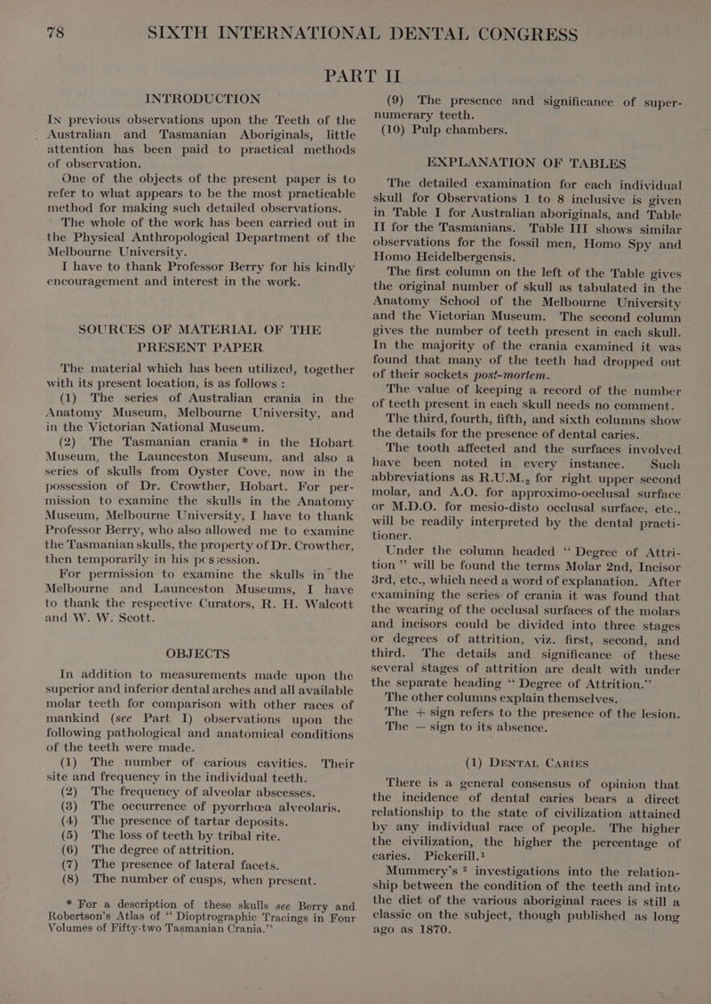 INTRODUCTION IN previous observations upon the Teeth of the Australian and Tasmanian Aboriginals, little attention has been paid to practical methods of observation. One of the objects of the present paper is to refer to what appears to be the most practicable method for making such detailed observations. ` The whole of the work has been carried out in the Physical Anthropological Department of the Melbourne University. I have to thank Professor Berry for his kindly encouragement and interest in the work. SOURCES OF MATERIAL OF THE PRESENT PAPER The material which has been utilized, together with its present location, is as follows : (1) The series of Australian crania in the Anatomy Museum, Melbourne University, and in the Victorian National Museum. (2) The Tasmanian crania * in the Hobart Museum, the Launceston Museum, and also a series of skulls from Oyster Cove, now in the possession of Dr. Crowther, Hobart. For per- mission to examine the skulls in the Anatomy Museum, Melbourne University, I have to thank Professor Berry, who also allowed me to examine the Tasmanian skulls, the property of Dr. Crowther, then temporarily in his pcssession. For permission to examine the skulls in the Melbourne and Launceston Museums, I have to thank the respective Curators, R. H. Walcott and W. W. Scott. OBJECTS In addition to measurements made upon the superior and inferior dental arches and all available molar teeth for comparison with other races of mankind (see Part I) observations upon the following pathological and anatomical conditions of the teeth were made. (1) The number of carious cavities. site and frequency in the individual teeth. (2) The frequency of alveolar abscesses. Their (3) The occurrence of pyorrhcea alveolaris. (4) The presence of tartar deposits. (5) The loss of teeth by tribal rite. (6) The degree of attrition. (7) The presence of lateral facets. (8) The number of cusps, when present. * For a description of these skulls see Berry and Robertson's Atlas of “ Dioptrographie Tracings in Four Volumes of Fifty-two Tasmanian Crania.”’ (9) 'The presence and significance of super- numerary teeth. (10) Pulp chambers. EXPLANATION OF TABLES The detailed examination for each individual skull for Observations 1 to 8 inclusive is given in Table I for Australian aboriginals, and Table II for the Tasmanians. Table III shows similar observations for the fossil men, Homo Spy and Homo Heidelbergensis. The first column on the left of the Table gives the original number of skull as tabulated in the Anatomy School of the Melbourne University and the Victorian Museum. The second column gives the number of teeth present in each skull. In the majority of the crania examined it was found that many of the teeth had dropped out of their sockets post-mortem. The value of keeping a record of the number of teeth present in each skull needs no comment. The third, fourth, fifth, and sixth columns show the details for the presence of dental caries. The tooth affected and the surfaces involved have been noted in every instance. Such abbreviations as R.U.M., for right upper second molar, and A.O. for approximo-occlusal surface or M.D.O. for mesio-disto occlusal surface, ete., will be readily interpreted by the dental practi- tioner. Under the column headed ‘ Degree of Attri- tion  will be found the terms Molar 2nd, Incisor 3rd, ete., which need a word of explanation. After examining the series of crania it was found that the wearing of the occlusal surfaces of the molars and incisors could be divided into three stages or degrees of attrition, viz. first, second, and third. The details and significance of these several stages of attrition are dealt with under the separate heading * Degree of Attrition. The other columns explain themselves. The + sign refers to the presence of the lesion. The — sign to its absence. (1) DENTAL CARIES There is à general consensus of opinion that the incidence of dental caries bears a direct relationship to the state of civilization attained by any individual race of people. The higher the civilization, the higher the percentage of caries. Pickerill.! Mummery's ? investigations into the relation- ship between the condition of the teeth and into the diet of the various aboriginal races is still a classic on the subject, though published as long ago as 1870.