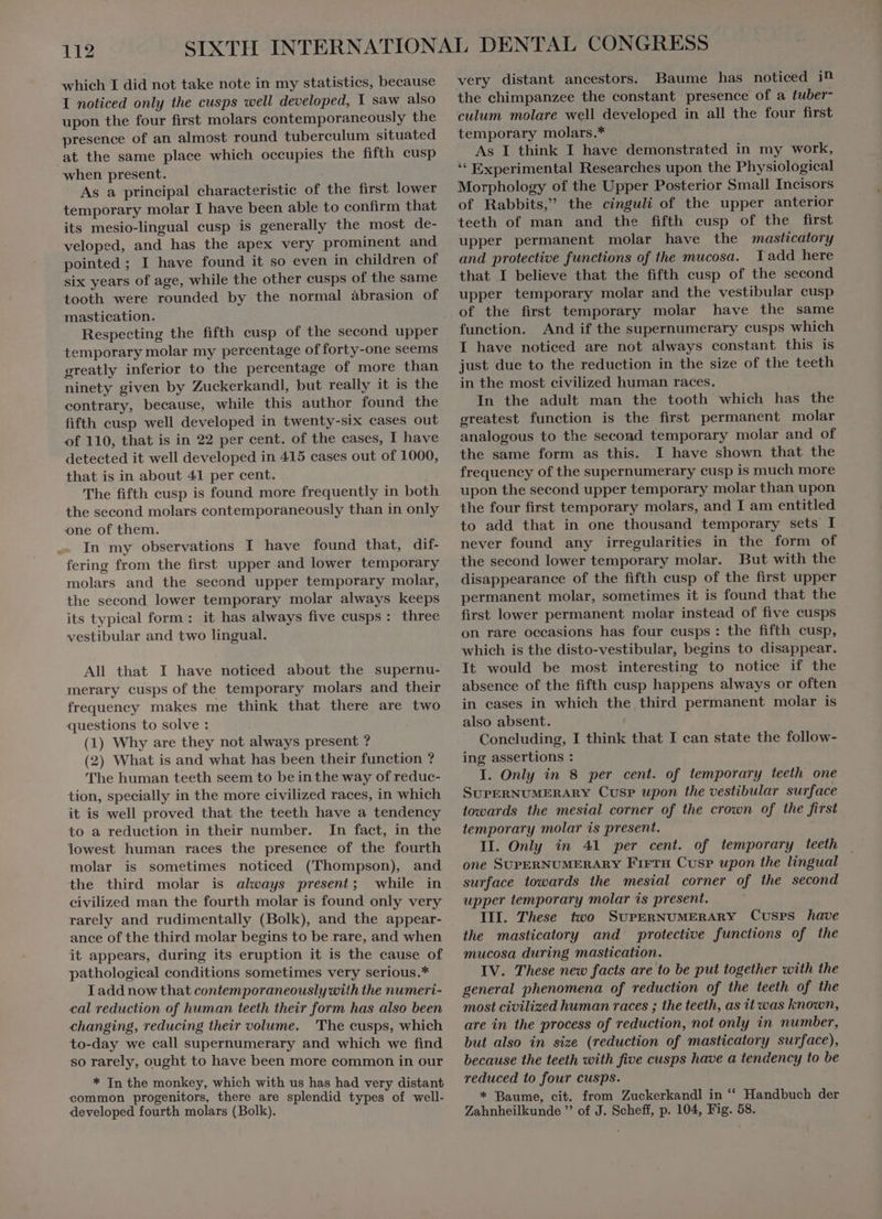 which I did not take note in my statistics, because I noticed only the cusps well developed, Y saw also upon the four first molars contemporaneously the presence of an almost round tuberculum situated at the same place which occupies the fifth cusp when present. As a principal characteristic of the first lower temporary molar I have been able to confirm that its mesio-lingual cusp is generally the most de- veloped, and has the apex very prominent and pointed ; I have found it so even in children of six years of age, while the other cusps of the same tooth were rounded by the normal àbrasion of mastication. Respecting the fifth cusp of the second upper temporary molar my percentage of forty-one seems greatly inferior to the percentage of more than ninety given by Zuckerkandl, but really it is the contrary, because, while this author found the fifth cusp well developed in twenty-six cases out of 110, that is in 22 per cent. of the cases, I have detected it well developed in 415 cases out of 1000, that is in about 41 per cent. The fifth cusp is found more frequently in both the second molars contemporaneously than in only one of them. In my observations I have found that, dif- fering from the first upper and lower temporary molars and the second upper temporary molar, the second lower temporary molar always keeps its typical form: it has always five cusps: three vestibular and two lingual. All that I have noticed about the supernu- merary cusps of the temporary molars and their frequency makes me think that there are two questions to solve : (1) Why are they not always present ? (2) What is and what has been their function ? 'The human teeth seem to beinthe way of reduc- tion, specially in the more civilized races, in which it is well proved that the teeth have a tendency to a reduction in their number. In fact, in the lowest human races the presence of the fourth molar is sometimes noticed (Thompson), and the third molar is always present; while in civilized man the fourth molar is found only very rarely and rudimentally (Bolk), and the appear- ance of the third molar begins to be rare, and when it appears, during its eruption it is the cause of pathological conditions sometimes very serious.* I add now that contemporaneously with the numeri- cal reduction of human teeth their form has also been changing, reducing their volume. The cusps, which to-day we call supernumerary and which we find so rarely, ought to have been more common in our * In the monkey, which with us has had very distant common progenitors, there are splendid types of well- developed fourth molars (Bolk). very distant ancestors. Baume has noticed in the chimpanzee the constant presence of a tuber- culum molare well developed in all the four first temporary molars.* As I think I have demonstrated in my work, * Experimental Researches upon the Physiological Morphology of the Upper Posterior Small Incisors of Rabbits, the cinguli of the upper anterior teeth of man and the fifth cusp of the first upper permanent molar have the masticatory and protective functions of the mucosa. Tadd here that I believe that the fifth cusp of the second upper temporary molar and the vestibular cusp of the first temporary molar have the same function. And if the supernumerary cusps which I have noticed are not always constant this is just due to the reduction in the size of the teeth in the most civilized human races. In the adult man the tooth which has the greatest function is the first permanent molar analogous to the second temporary molar and of the same form as this. I have shown that the frequency of the supernumerary cusp is much more upon the second upper temporary molar than upon the four first temporary molars, and I am entitled to add that in one thousand temporary sets I never found any irregularities in the form of the second lower temporary molar. But with the disappearance of the fifth cusp of the first upper permanent molar, sometimes it is found that the first lower permanent molar instead of five cusps on rare occasions has four cusps: the fifth cusp, which is the disto-vestibular, begins to disappear. It would be most interesting to notice if the absence of the fifth cusp happens always or often in cases in which the third permanent molar is also absent. Concluding, I think that I can state the follow- ing assertions : I. Only in 8 per cent. of temporary teeth one SUPERNUMERARY Cusp upon the vestibular surface towards the mesial corner of the crown of the first temporary molar is present. II. Only in 41 per cent. of temporary teeth one SUPERNUMERARY FIFTH Cusp upon the lingual surface towards the mesial corner of the second upper temporary molar is present. III. These two SUPERNUMERARY Cusrs have the masticatory and protective functions of the mucosa during mastication. IV. These new facts are to be put together with the general phenomena of reduction of the teeth of the most civilized human races ; the teeth, as it was known, are in the process of reduction, not only in number, but also in size (reduction of masticatory surface), because the teeth with five cusps have a tendency to be reduced to four cusps. * Baume, cit. from Zuckerkandl in “ Handbuch der Zahnheilkunde  of J. Scheff, p. 104, Fig. 58.