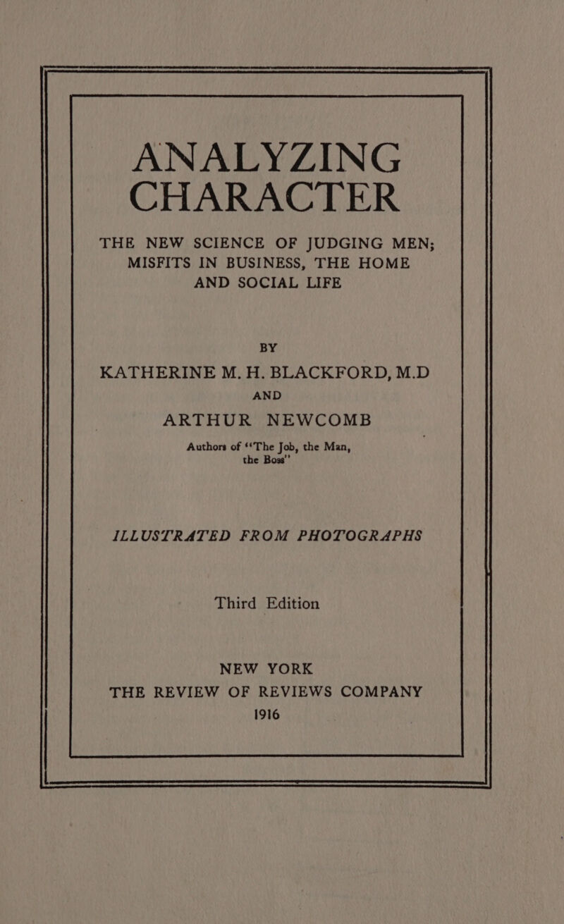 ANALYZING CHARACTER THE NEW SCIENCE OF JUDGING MEN; MISFITS IN BUSINESS, THE HOME AND SOCIAL LIFE BY KATHERINE M. H. BLACKFORD, M.D AND ARTHUR NEWCOMB Authors of ‘‘The Job, the Man, the Boss”’ ILLUSTRATED FROM PHOTOGRAPHS Third Edition NEW YORK THE REVIEW OF REVIEWS COMPANY 1916