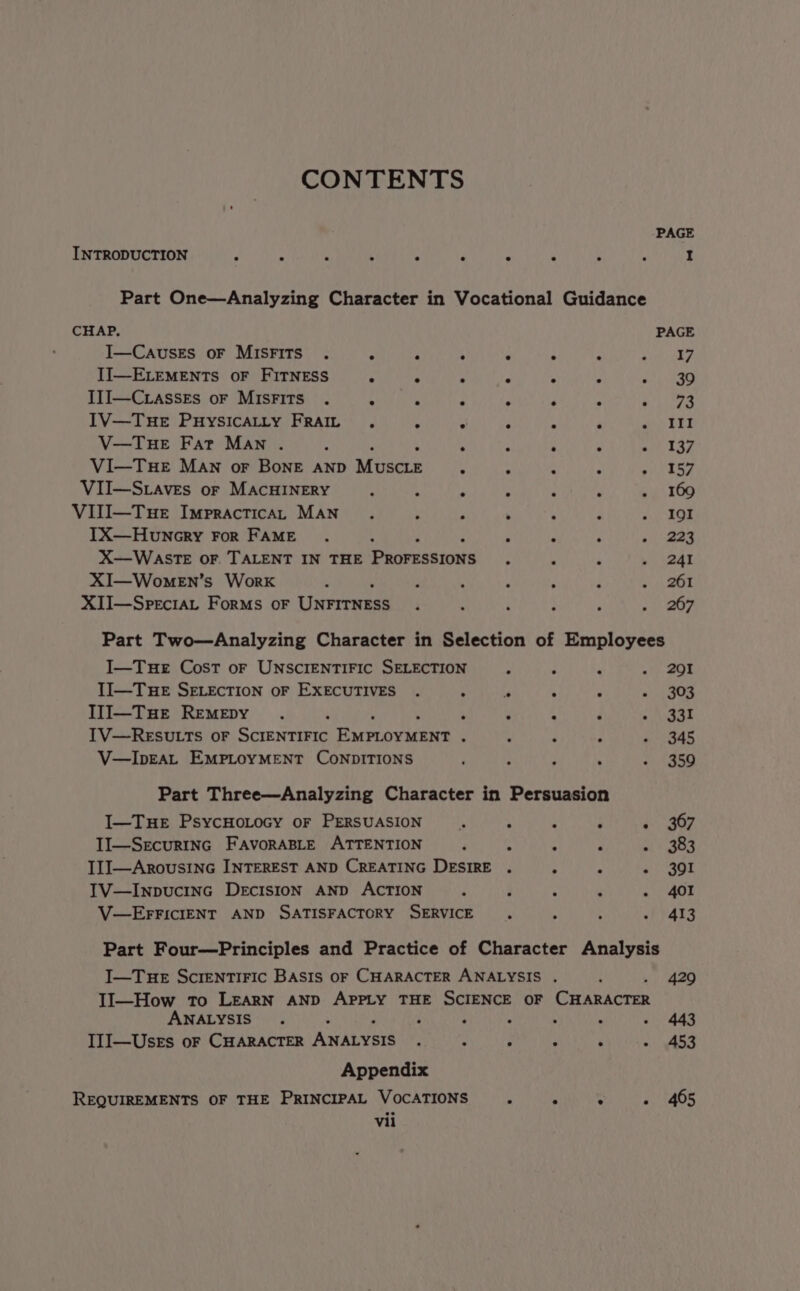 CONTENTS PAGE INTRODUCTION J : - ; 5 ‘ : ‘ _ . I Part One—Analyzing Character in Vocational Guidance CHAP. PAGE I—CAvusES OF MISFITS . : ‘ . : ; ; PTE + II—ELEMENTS OF FITNESS . . > . ; at oka III—C.asseEs oF MISFITS . 4 A : P ‘ s they x IV—TuHeE PuHySICALLY FRAIL, . A ‘ Pp ba V—TuHeE Fat Man . : ; : ‘ : a 137 VI—THE MAN or BoNE AND Mines 4 P a k avin VII—S.aves or MACHINERY : . f “ : ; . 169 VIII—Tue ImpracticaL MAN. : ; : ‘ E Pie cr IX—Huncry FoR FAME. : : F ‘ eae X—WASTE OF. TALENT IN THE Proressrons : . ‘ ys aay XI—WomeEn’s Work . : ; ; . ; 4 aT XII—Speciat Forms oF Unrrrnsss ‘ : i : : Ber, Part Two—Analyzing Character in Selection of Employees I—Tue Cost oF UNSCIENTIFIC SELECTION ; L ¥ . 291 TI—Tue SELEcTION OF EXECUTIVES . : - m : - 303 Il1I—Tue RemMepy .. ‘ , ‘ 4 d pte kt IV—RESULTS OF SCIENTIFIC Rueroeicen® : : z ; - 345 V—IpEAL EMPLOYMENT CONDITIONS F ; : . - 359 Part Three—Analyzing Character in Persuasion I—Tue PsycHoLocy or PERSUASION is : - : i 207 II—Secur1nGc FAvorABLE ATTENTION P : . : atv ge4 IIJ—ArousinG INTEREST AND CREATING DESIRE . ; - Pee) TV—InpucinGc DEcIsIOoN AND ACTION i F : 4 - 401 V—EFFICIENT AND SATISFACTORY SERVICE ‘ : ; . 413 Part Four—Principles and Practice of Character Analysis I—Tue Screntiric Basis of CHARACTER ANALYSIS . / 429 II—How To LEARN AND APPLY THE SCIENCE OF CHARACTER ANALYSIS. : j ; ; : : - 443 III—Uses oF CHARACTER ANALYSIS , : : ‘ nt ee Appendix REQUIREMENTS OF THE PRINCIPAL VOCATIONS : 4 . 405
