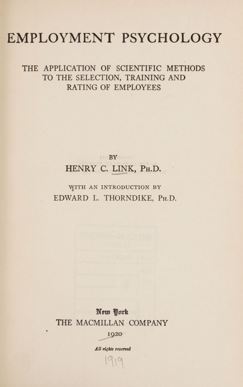 THE APPLICATION OF SCIENTIFIC METHODS TO THE SELECTION, TRAINING AND RATING OF EMPLOYEES HENRY C. LINK, Pu.D. WITH AN INTRODUCTION BY EDWARD L. THORNDIKE, Pu.D. New York THE MACMILLAN COMPANY All rights reserved f A om