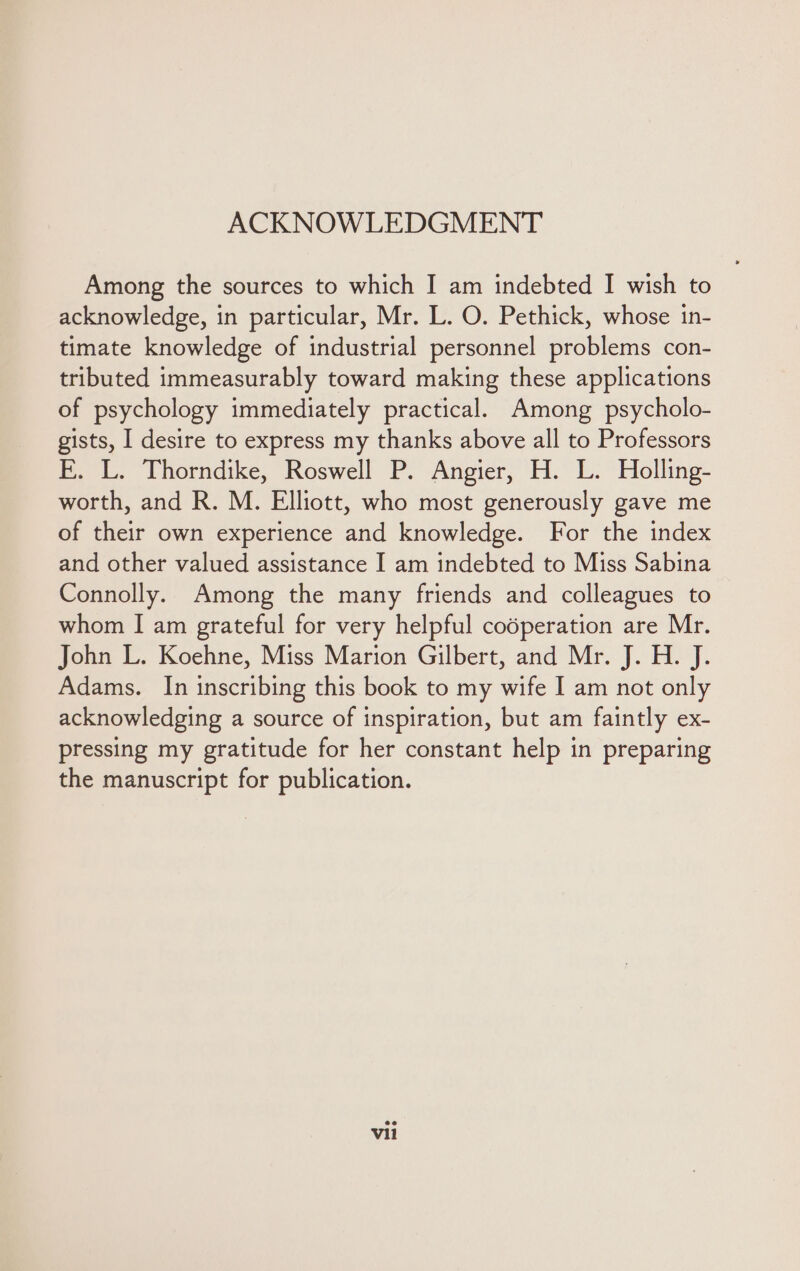 ACKNOWLEDGMENT Among the sources to which I am indebted I wish to acknowledge, in particular, Mr. L. O. Pethick, whose in- timate knowledge of industrial personnel problems con- tributed immeasurably toward making these applications of psychology immediately practical. Among psycholo- gists, I desire to express my thanks above all to Professors E. L. Thorndike, Roswell P. Angier, H. L. Holling- worth, and R. M. Elliott, who most generously gave me of their own experience and knowledge. For the index and other valued assistance I am indebted to Miss Sabina Connolly. Among the many friends and colleagues to whom I am grateful for very helpful codperation are Mr. John L. Koehne, Miss Marion Gilbert, and Mr. J. H. J. Adams. In inscribing this book to my wife I am not only acknowledging a source of inspiration, but am faintly ex- pressing my gratitude for her constant help in preparing the manuscript for publication. vil