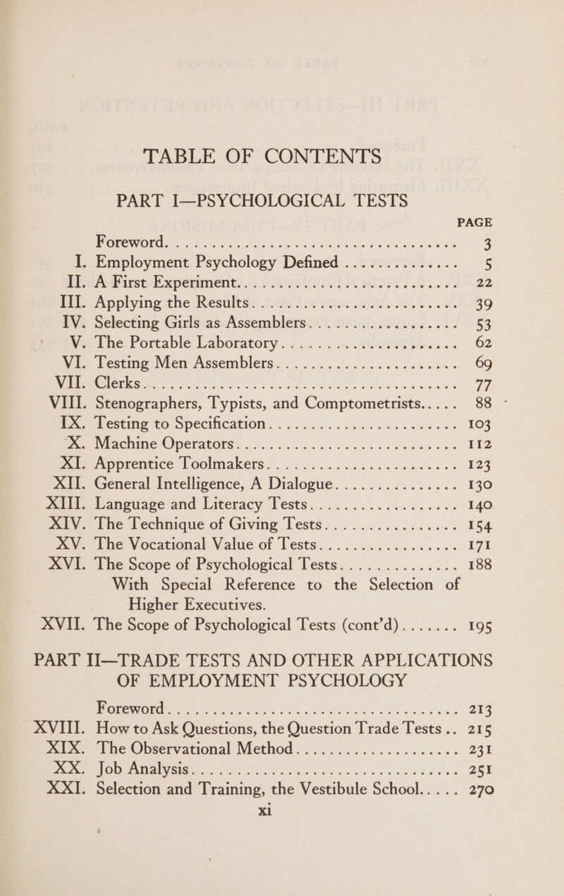 TABLE OF CONTENTS PART I—PSYCHOLOGICAL TESTS PAGE OW RR renee Re ey aie bby aureete Se 3 I. Employment Psychology Defined .............. 5 Peasy First Wxpenments acne die ie asoew ik ey. 22 pel. Applying the Resultss: 290s 6 edi a. oa 39 IV. Selecting Girls as Assemblers.................. 53 eine, Portable, Laboratory: +c... .AetieGe ss. 62 We. Testme Men Assemblers. |... ..../. oo. eee ee 69 Ve cE SES TN as egg el ec Pea pe 77 VIII. Stenographers, Typists, and Comptometrists..... 88 - Ie Pesting to Specification. 2... ocay dase es doe eds 103 Maes ancninie OPEFACORS . so. . Lelee sec dw dew dhe 112 Pare Apprentice Voolmakets.... 0.000. oa ones ees 123 XII. General Intelligence, A Dialogue............... 130 ware, Tanguase and Literacy Tests. ..... 2.0.00 660665 140 Dry; The Technique of Giving Tests. ......:...,..... 154 met, tne Vocational Value of Lests’. .. 6. 6.6 ce. ao 171 XVI. The Scope of Psychological Tests.............. 188 With Special Reference to the Selection of Higher Executives. XVII. The Scope of Psychological Tests (cont’d)....... 195 PART II—TRADE TESTS AND OTHER APPLICATIONS OF EMPLOYMENT PSYCHOLOGY LP COREA Ast | D0 MR a ee 213 XVIII. How to Ask Questions, the Question Trade Tests... 215 mix. The Observational Method..........5..0.402... 231 DON AIC ET | A ea 251 XXI. Selection and Training, the Vestibule School..... 270 xl