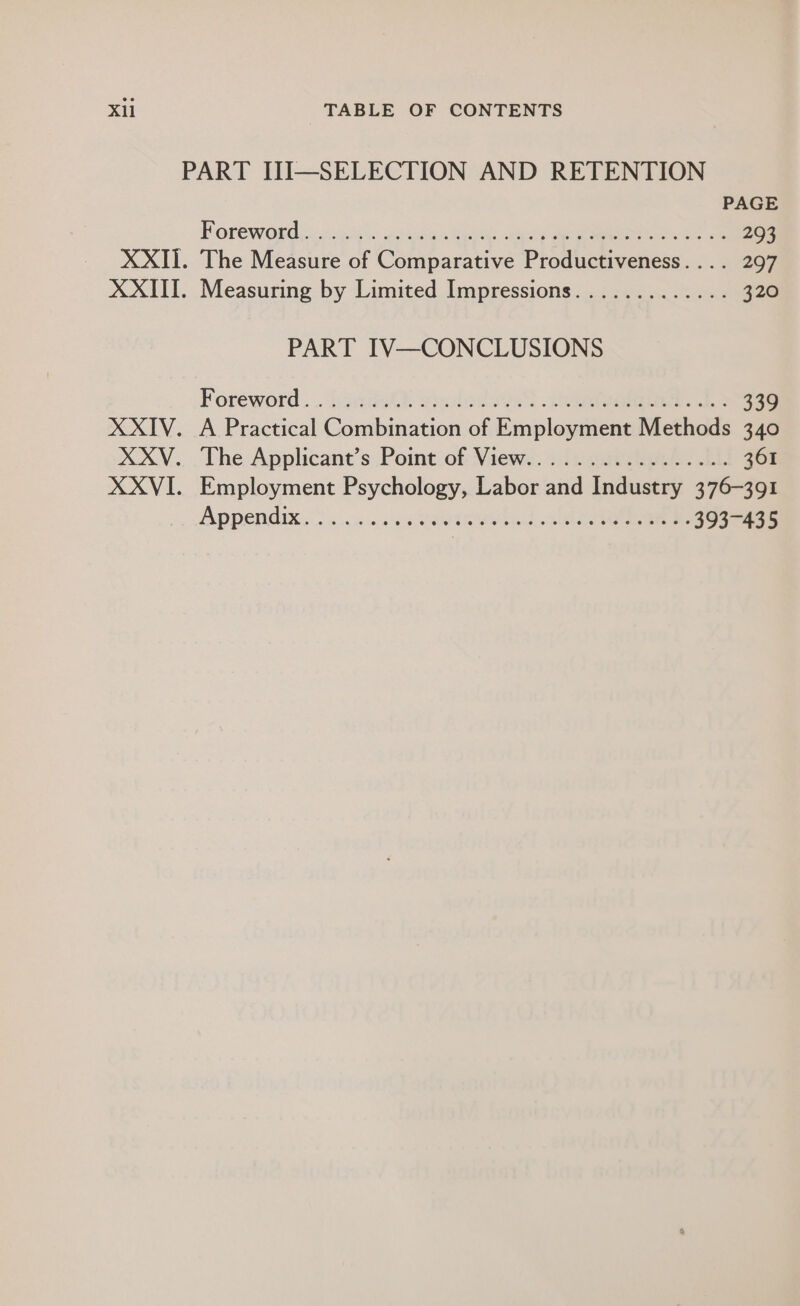 i, ©. 08 XXIII. XXIV. XXV. XXVI. PAGE Porew Ord. sick goccen nee Hea ee ee 293 The Measure of Comparative Productiveness.... 297 Measuring by Limited Impressions............. 320 PART IV—CONCLUSIONS Foreword... hada? vuclodonS neater ke 339 A Practical Combination of Employment Methods 340 The Applicant's Point.of Views...iv sae. TE 361 Employment Psychology, Labor and Industry 376-391 PDPENOIK SS a cna ete beeen e ee eee neces 393-435