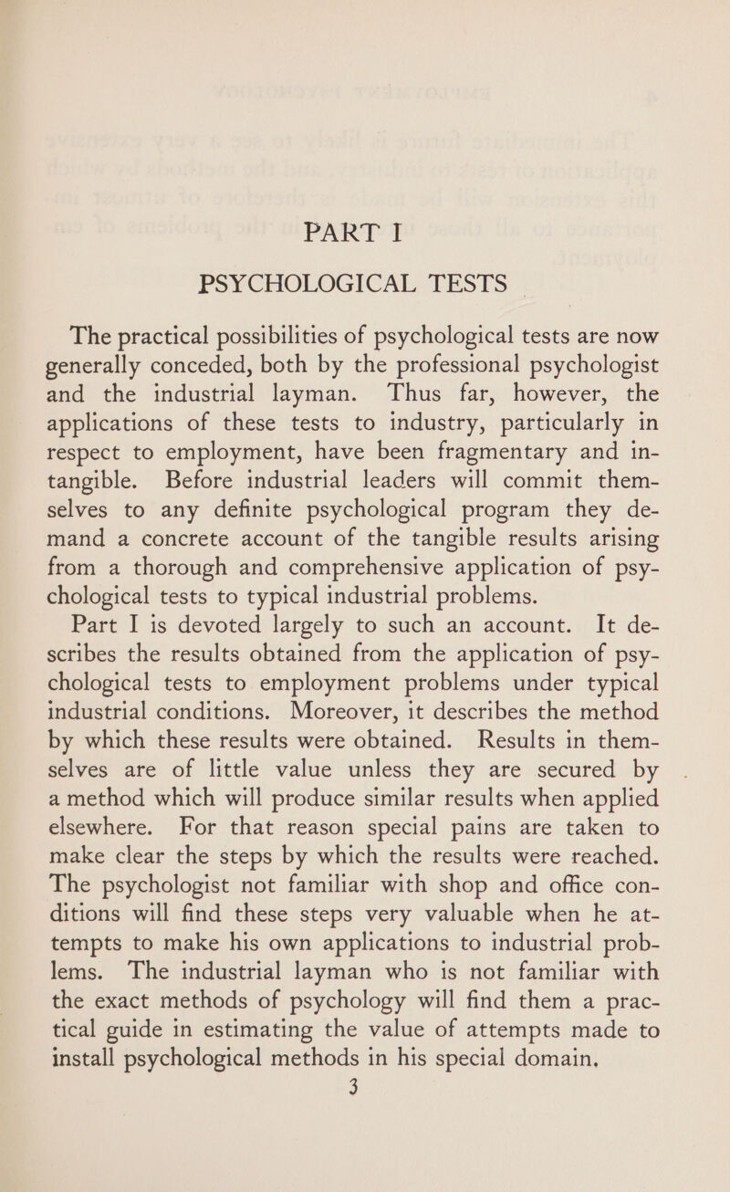 PSYCHOLOGICAL. TESTS - The practical possibilities of psychological tests are now generally conceded, both by the professional psychologist and the industrial layman. Thus far, however, the applications of these tests to industry, particularly in respect to employment, have been fragmentary and in- tangible. Before industrial leaders will commit them- selves to any definite psychological program they de- mand a concrete account of the tangible results arising from a thorough and comprehensive application of psy- chological tests to typical industrial problems. Part I is devoted largely to such an account. It de- scribes the results obtained from the application of psy- chological tests to employment problems under typical industrial conditions. Moreover, it describes the method by which these results were obtained. Results in them- selves are of little value unless they are secured by a method which will produce similar results when applied elsewhere. For that reason special pains are taken to make clear the steps by which the results were reached. The psychologist not familiar with shop and office con- ditions will find these steps very valuable when he at- tempts to make his own applications to industrial prob- lems. The industrial layman who is not familiar with the exact methods of psychology will find them a prac- tical guide in estimating the value of attempts made to install psychological methods in his special domain,