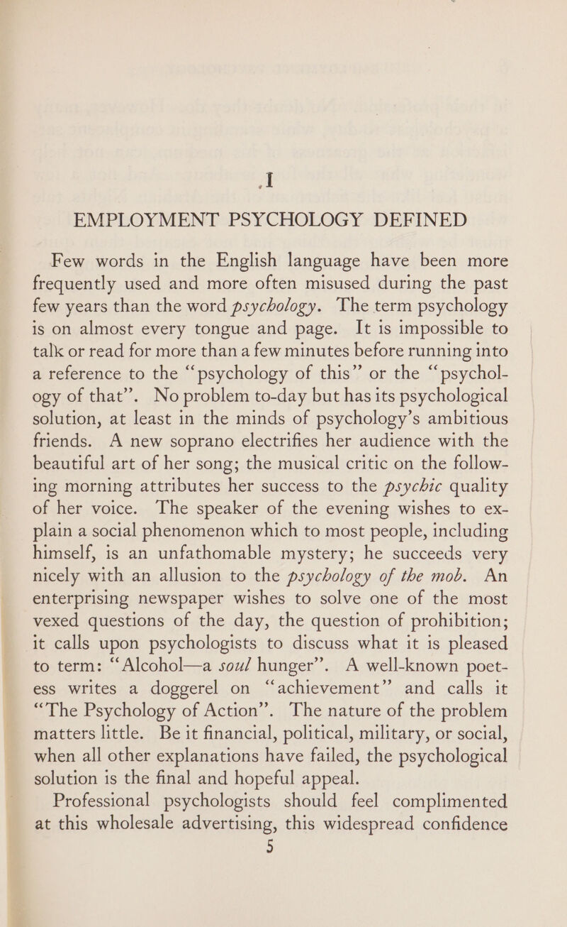 a EMPLOYMENT PSYCHOLOGY DEFINED Few words in the English language have been more frequently used and more often misused during the past few years than the word psychology. The term psychology is on almost every tongue and page. It is impossible to talk or read for more than a few minutes before running into a reference to the “psychology of this’ or the “psychol- ogy of that”. No problem to-day but has its psychological solution, at least in the minds of psychology’s ambitious friends. A new soprano electrifies her audience with the beautiful art of her song; the musical critic on the follow- ing morning attributes her success to the psychic quality of her voice. The speaker of the evening wishes to ex- plain a social phenomenon which to most people, including himself, is an unfathomable mystery; he succeeds very nicely with an allusion to the psychology of the mob. An enterprising newspaper wishes to solve one of the most vexed questions of the day, the question of prohibition; it calls upon psychologists to discuss what it is pleased to term: “Alcohol—a sou/ hunger”. A well-known poet- ess writes a doggerel on “achievement” and calls it “The Psychology of Action”. The nature of the problem matters little. Be it financial, political, military, or social, when all other explanations have failed, the psychological solution is the final and hopeful appeal. Professional psychologists should feel complimented at this wholesale advertising, this widespread confidence