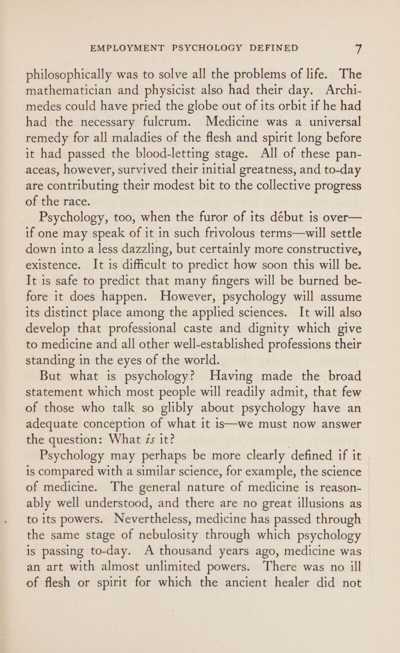 philosophically was to solve all the problems of life. The mathematician and physicist also had their day. Archi- medes could have pried the globe out of its orbit if he had had the necessary fulcrum. Medicine was a universal remedy for all maladies of the flesh and spirit long before it had passed the blood-letting stage. All of these pan- aceas, however, survived their initial greatness, and to-day are contributing their modest bit to the collective progress of the race. Psychology, too, when the furor of its début is over— if one may speak of it in such frivolous terms—will settle down into a less dazzling, but certainly more constructive, existence. It is difficult to predict how soon this will be. It is safe to predict that many fingers will be burned be- fore it does happen. However, psychology will assume its distinct place among the applied sciences. It will also develop that professional caste and dignity which give to medicine and all other well-established professions their standing in the eyes of the world. But what is psychology? Having made the broad statement which most people will readily admit, that few of those who talk so glibly about psychology have an adequate conception of what it is—we must now answer the question: What zs it? | Psychology may perhaps be more clearly defined if it is compared with a similar science, for example, the science of medicine. The general nature of medicine is reason- ably well understood, and there are no great illusions as to its powers. Nevertheless, medicine has passed through the same stage of nebulosity through which psychology is passing to-day. A thousand years ago, medicine was an art with almost unlimited powers. There was no ill of flesh or spirit for which the ancient healer did not
