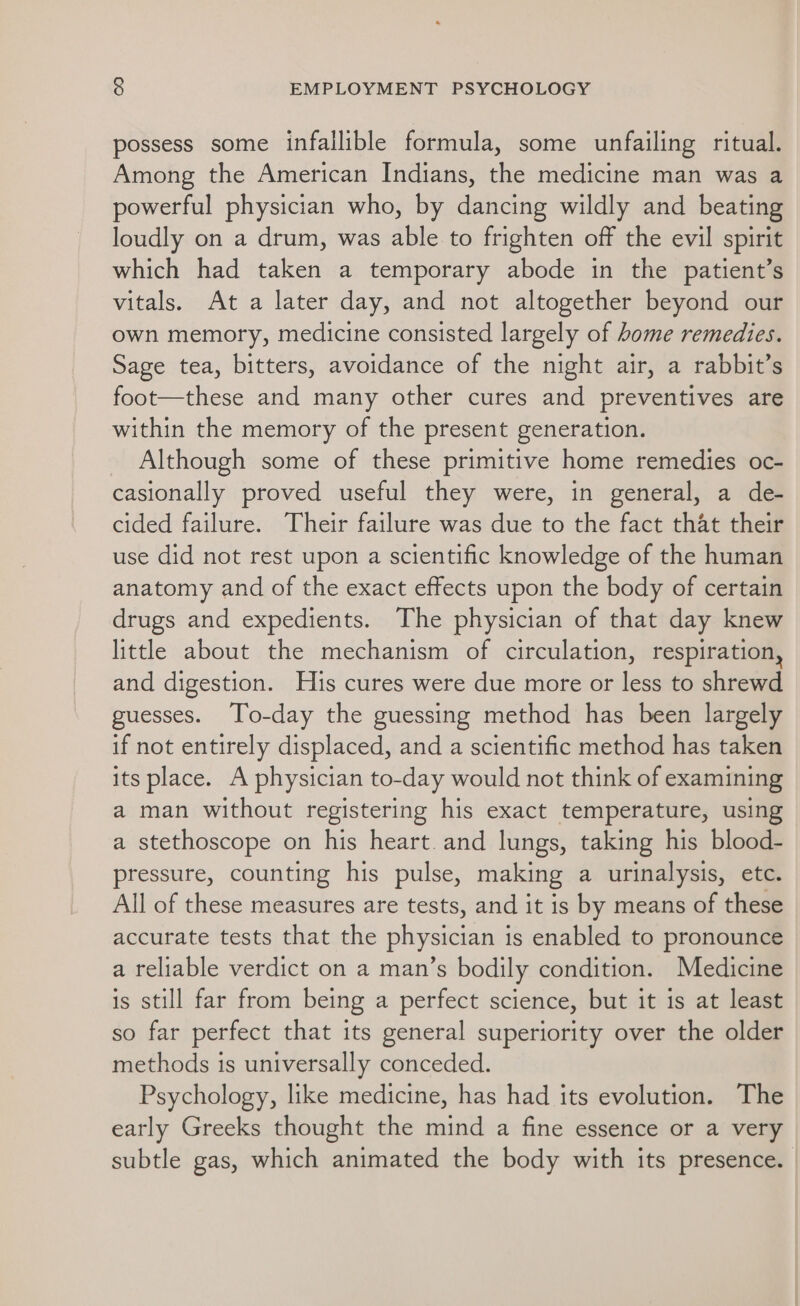 possess some infallible formula, some unfailing ritual. Among the American Indians, the medicine man was a powerful physician who, by dancing wildly and beating loudly on a drum, was able to frighten off the evil spirit which had taken a temporary abode in the patient’s vitals. At a later day, and not altogether beyond our own memory, medicine consisted largely of home remedies. Sage tea, bitters, avoidance of the night air, a rabbit’s foot—these and many other cures and preventives are within the memory of the present generation. Although some of these primitive home remedies oc- casionally proved useful they were, in general, a de- cided failure. Their failure was due to the fact that their use did not rest upon a scientific knowledge of the human anatomy and of the exact effects upon the body of certain drugs and expedients. The physician of that day knew little about the mechanism of circulation, respiration, and digestion. His cures were due more or less to shrewd guesses. To-day the guessing method has been largely if not entirely displaced, and a scientific method has taken its place. A physician to-day would not think of examining a man without registering his exact temperature, using a stethoscope on his heart. and lungs, taking his blood- pressure, counting his pulse, making a urinalysis, etc. All of these measures are tests, and it is by means of these accurate tests that the physician is enabled to pronounce a reliable verdict on a man’s bodily condition. Medicine is still far from being a perfect science, but it is at least so far perfect that its general superiority over the older methods is universally conceded. Psychology, like medicine, has had its evolution. The early Greeks thought the mind a fine essence or a very subtle gas, which animated the body with its presence. |