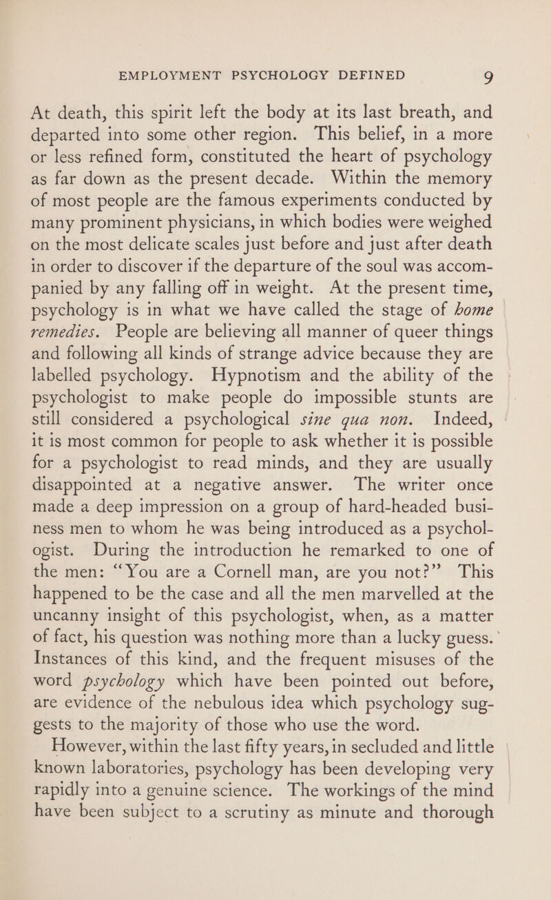 At death, this spirit left the body at its last breath, and departed into some other region. This belief, in a more or less refined form, constituted the heart of psychology as far down as the present decade. Within the memory of most people are the famous experiments conducted by many prominent physicians, in which bodies were weighed on the most delicate scales just before and just after death in order to discover if the departure of the soul was accom- panied by any falling off in weight. At the present time, psychology is in what we have called the stage of home remedies. People are believing all manner of queer things and following all kinds of strange advice because they are labelled psychology. Hypnotism and the ability of the | psychologist to make people do impossible stunts are still considered a psychological sine gua non. Indeed, it is most common for people to ask whether it is possible for a psychologist to read minds, and they are usually disappointed at a negative answer. The writer once made a deep impression on a group of hard-headed busi- ness men to whom he was being introduced as a psychol- ogist. During the introduction he remarked to one of the men: “You are a Cornell man, are you not?” This happened to be the case and all the men marvelled at the uncanny insight of this psychologist, when, as a matter of fact, his question was nothing more than a lucky guess.’ Instances of this kind, and the frequent misuses of the word psychology which have been pointed out before, are evidence of the nebulous idea which psychology sug- gests to the majority of those who use the word. However, within the last fifty years, in secluded and little known laboratories, psychology has been developing very rapidly into a genuine science. The workings of the mind have been subject to a scrutiny as minute and thorough
