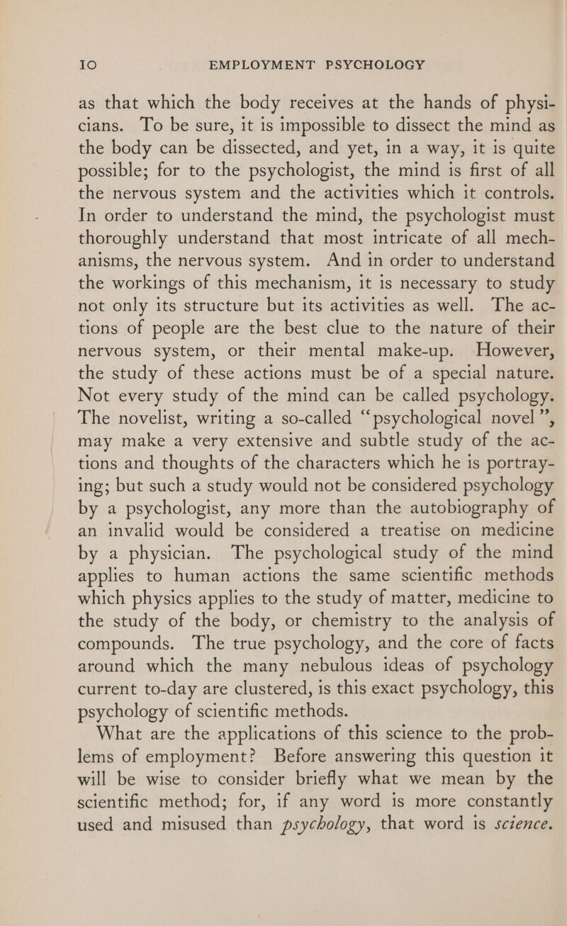 as that which the body receives at the hands of physi- cians. To be sure, it is impossible to dissect the mind as the body can be dissected, and yet, in a way, it is quite possible; for to the psychologist, the mind is first of all the nervous system and the activities which it controls. In order to understand the mind, the psychologist must thoroughly understand that most intricate of all mech- anisms, the nervous system. And in order to understand the workings of this mechanism, it is necessary to study not only its structure but its activities as well. The ac- tions of people are the best clue to the nature of their nervous system, or their mental make-up. However, the study of these actions must be of a special nature. Not every study of the mind can be called psychology. The novelist, writing a so-called “psychological novel”, may make a very extensive and subtle study of the ac- tions and thoughts of the characters which he is portray- ing; but such a study would not be considered psychology by a psychologist, any more than the autobiography of an invalid would be considered a treatise on medicine by a physician. The psychological study of the mind applies to human actions the same scientific methods which physics applies to the study of matter, medicine to the study of the body, or chemistry to the analysis of compounds. The true psychology, and the core of facts around which the many nebulous ideas of psychology current to-day are clustered, is this exact psychology, this psychology of scientific methods. What are the applications of this science to the prob- lems of employment? Before answering this question it will be wise to consider briefly what we mean by the scientific method; for, if any word is more constantly used and misused than psychology, that word is science.