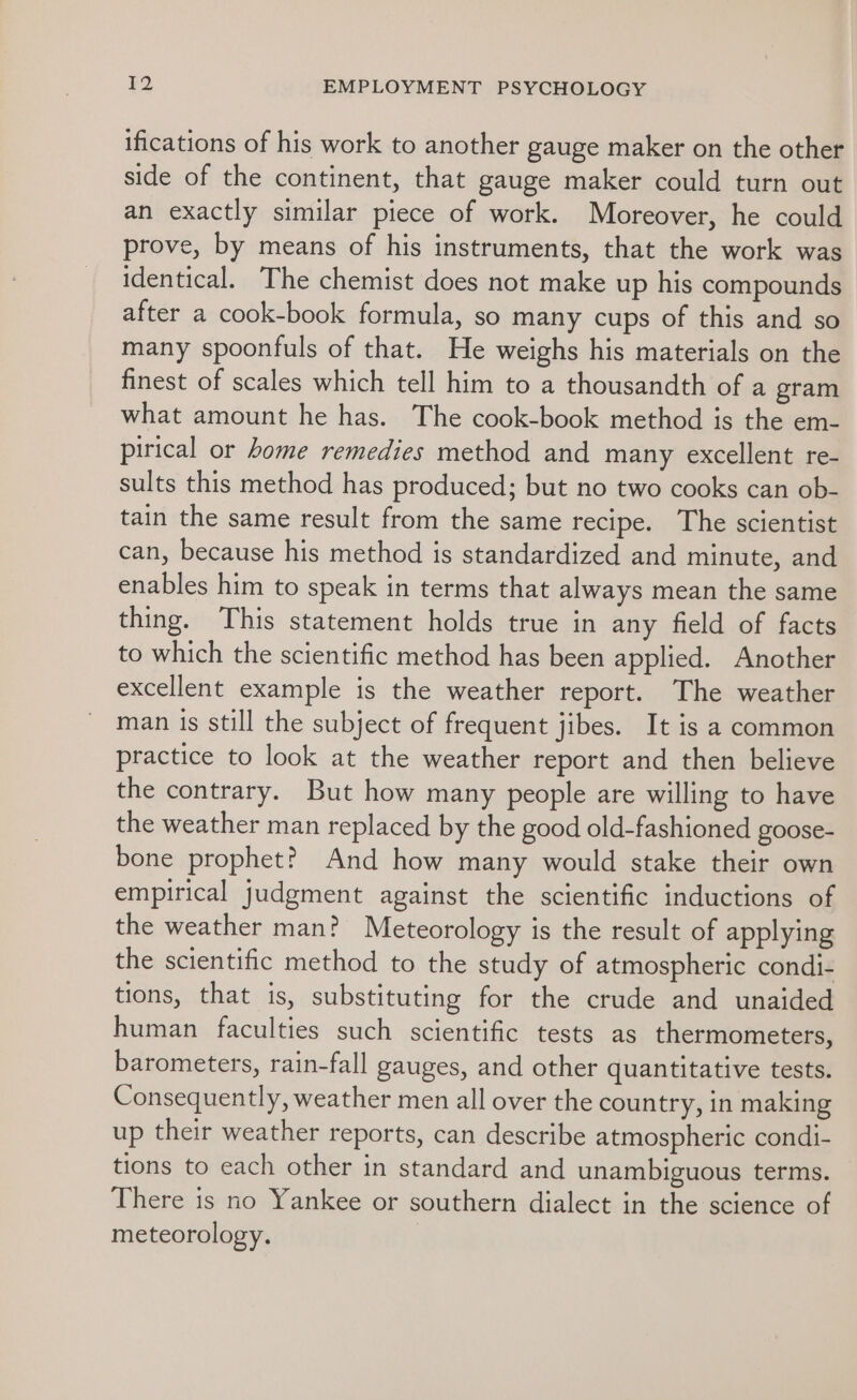 ifications of his work to another gauge maker on the other side of the continent, that gauge maker could turn out an exactly similar piece of work. Moreover, he could prove, by means of his instruments, that the work was identical. The chemist does not make up his compounds after a cook-book formula, so many cups of this and so many spoonfuls of that. He weighs his materials on the finest of scales which tell him to a thousandth of a gram what amount he has. The cook-book method is the em- pirical or home remedies method and many excellent re- sults this method has produced; but no two cooks can ob- tain the same result from the same recipe. The scientist can, because his method is standardized and minute, and enables him to speak in terms that always mean the same thing. This statement holds true in any field of facts to which the scientific method has been applied. Another excellent example is the weather report. The weather man is still the subject of frequent jibes. It is a common practice to look at the weather report and then believe the contrary. But how many people are willing to have the weather man replaced by the good old-fashioned goose- bone prophet? And how many would stake their own empirical judgment against the scientific inductions of the weather man? Meteorology is the result of applying the scientific method to the study of atmospheric condi- tions, that is, substituting for the crude and unaided human faculties such scientific tests as thermometers, barometers, rain-fall gauges, and other quantitative tests. Consequently, weather men all over the country, in making up their weather reports, can describe atmospheric condi- tions to each other in standard and unambiguous terms. There is no Yankee or southern dialect in the science of meteorology.