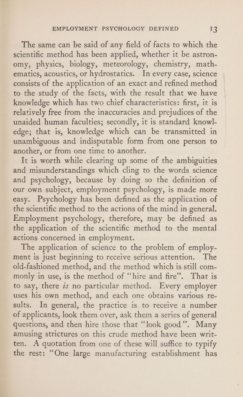 The same can be said of any field of facts to which the scientific method has been applied, whether it be astron- omy, physics, biology, meteorology, chemistry, math- ematics, acoustics, or hydrostatics. In every case, science consists of the application of an exact and refined method to the study of the facts, with the result that we have knowledge which has two chief characteristics: first, it is relatively free from the inaccuracies and prejudices of the unaided human faculties; secondly, it 1s standard knowl- edge; that is, knowledge which can be transmitted in unambiguous and indisputable form from one person to another, or from one time to another. It is worth while clearing up some of the ambiguities and misunderstandings which cling to the words science and psychology, because by doing so the definition of our own subject, employment psychology, is made more easy. Psychology has been defined as the application of the scientific method to the actions of the mind in general. Employment psychology, therefore, may be defined as the application of the scientific method to the mental actions concerned in employment. The application of science to the problem of employ- ment is just beginning to receive serious attention. The old-fashioned method, and the method which is still com- monly in use, is the method of “hire and fire’. That is to say, there zs no particular method. Every employer uses his own method, and each one obtains various re- sults. In general, the practice is to receive a number of applicants, look them over, ask them a series of general questions, and then hire those that “look good”. Many amusing strictures on this crude method have been writ- ten. A quotation from one of these will suffice to typify the rest: “One large manufacturing establishment has