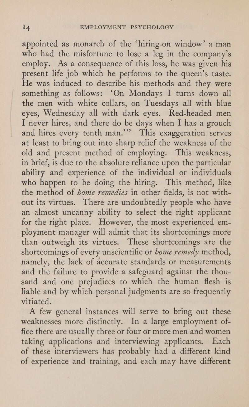 appointed as monarch of the ‘hiring-on window’ a man who had the misfortune to lose a leg in the company’s employ. As a consequence of this loss, he was given his present life job which he performs to the queen’s taste. He was induced to describe his methods and they were something as follows: “On Mondays I turns down all the men with white collars, on Tuesdays all with blue eyes, Wednesday all with dark eyes. Red-headed men I never hires, and there do be days when J has a grouch and hires every tenth man.’” This exaggeration serves at least to bring out into sharp relief the weakness of the old and present method of employing. This weakness, in brief, is due to the absolute reliance upon the particular ability and experience of the individual or individuals who happen to be doing the hiring. This method, like the method of home remedies in other fields, is not with- out its virtues. There are undoubtedly people who have an almost uncanny ability to select the right applicant for the right place. However, the most experienced em- ployment manager will admit that its shortcomings more than outweigh its virtues. These shortcomings are the shortcomings of every unscientific or home remedy method, namely, the lack of accurate standards or measurements and the failure to provide a safeguard against the thou- sand and one prejudices to which the human flesh is liable and by which personal judgments are so frequently vitiated. A few general instances will serve to bring out these weaknesses more distinctly. In a large employment of- fice there are usually three or four or more men and women taking applications and interviewing applicants. Each of these interviewers has probably had a different kind of experience and training, and each may have different