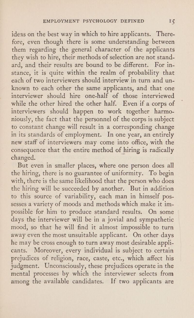 ideas on the best way in which to hire applicants. There- fore, even though there is some understanding between them regarding the general character of the applicants they wish to hire, their methods of selection are not stand- ard, and their results are bound to be different. For in- stance, it is quite within the realm of probability that each of two interviewers should interview in turn and un- known to each other the same applicants, and that one interviewer should hire one-half of those interviewed while the other hired the other half. Even if a corps of interviewers should happen to work together harmo- niously, the fact that the personnel of the corps is subject to constant change will result in a corresponding change in its standards of employment. In one year, an entirely new staff of interviewers may come into office, with the consequence that the entire method of hiring is radically changed. But even in smaller places, where one person does all the hiring, there is no guarantee of uniformity. To begin with, there is the same likelihood that the person who does the hiring will be succeeded by another. But in addition to this source of variability, each man in himself pos- sesses a variety of moods and methods which make it im- possible for him to produce standard results. On some days the interviewer will be in a jovial and sympathetic mood, so that he will find it almost impossible to turn away even the most unsuitable applicant. On other days he may be cross enough to turn away most desirable appli- cants. Moreover, every individual is subject to certain prejudices of religion, race, caste, etc., which affect his judgment. Unconsciously, these prejudices operate in the mental processes by which the interviewer selects from among the available candidates. If two applicants are