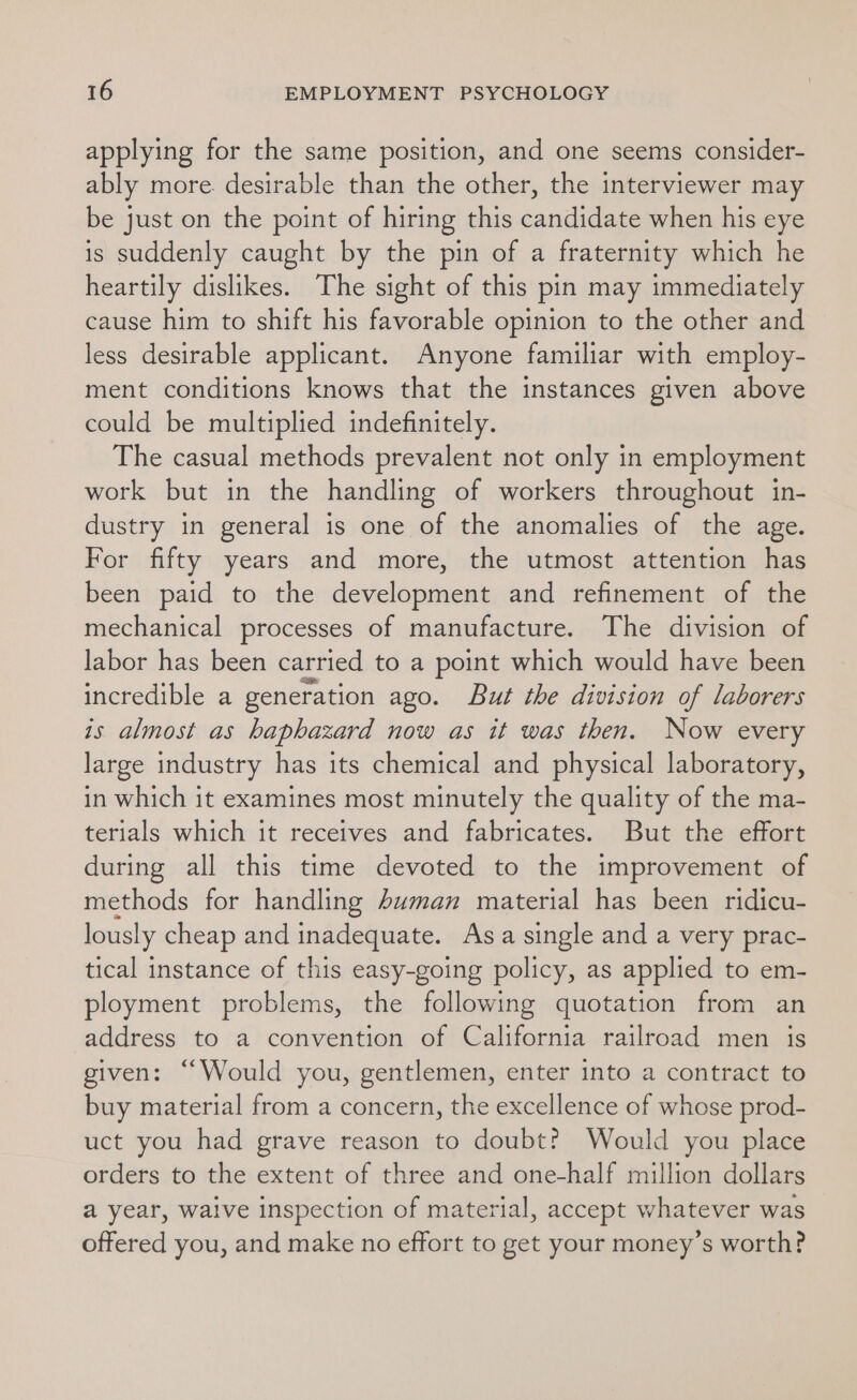 applying for the same position, and one seems consider- ably more. desirable than the other, the interviewer may be just on the point of hiring this candidate when his eye is suddenly caught by the pin of a fraternity which he heartily dislikes. The sight of this pin may immediately cause him to shift his favorable opinion to the other and less desirable applicant. Anyone familiar with employ- ment conditions knows that the instances given above could be multiplied indefinitely. The casual methods prevalent not only in employment work but in the handling of workers throughout in- dustry in general is one of the anomalies of the age. For fifty years and more, the utmost attention has been paid to the development and refinement of the mechanical processes of manufacture. The division of labor has been carried to a point which would have been incredible a generation ago. But the division of laborers is almost as haphazard now as it was then. Now every large industry has its chemical and physical laboratory, in which it examines most minutely the quality of the ma- terials which it receives and fabricates. But the effort during all this time devoted to the improvement of methods for handling buman material has been ridicu- lously cheap and inadequate. Asa single and a very prac- tical instance of this easy-going policy, as applied to em- ployment problems, the following quotation from an address to a convention of California railroad men is given: “Would you, gentlemen, enter into a contract to buy material from a concern, the excellence of whose prod- uct you had grave reason to doubt? Would you place orders to the extent of three and one-half million dollars a year, waive inspection of material, accept whatever was offered you, and make no effort to get your money’s worth?