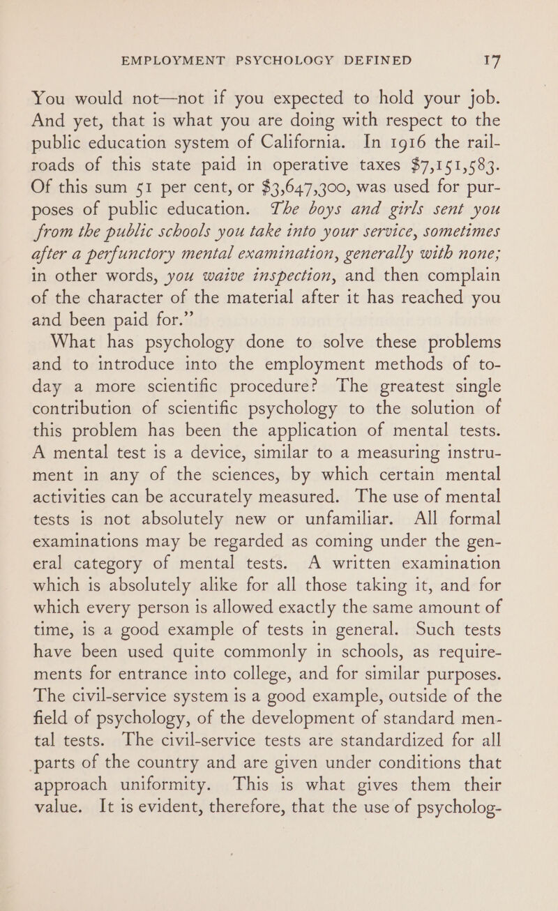 You would not—not if you expected to hold your job. And yet, that is what you are doing with respect to the public education system of California. In 1916 the rail- roads of this state paid in operative taxes $7,151,583. Of this sum 51 per cent, or $3,647,300, was used for pur- poses of public education. The boys and girls sent you from the public schools you take into your service, sometimes after a perfunctory mental examination, generally with none; in other words, you waive inspection, and then complain of the character of the material after it has reached you and been paid for.” What has psychology done to solve these problems and to introduce into the employment methods of to- day a more scientific procedure? The greatest single contribution of scientific psychology to the solution of this problem has been the application of mental tests. A mental test is a device, similar to a measuring instru- ment in any of the sciences, by which certain mental activities can be accurately measured. The use of mental tests is not absolutely new or unfamiliar. All formal examinations may be regarded as coming under the gen- eral category of mental tests. A written examination which is absolutely alike for all those taking it, and for which every person is allowed exactly the same amount of time, is a good example of tests in general. Such tests have been used quite commonly in schools, as require- ments for entrance into college, and for similar purposes. The civil-service system is a good example, outside of the field of psychology, of the development of standard men- tal tests. The civil-service tests are standardized for all parts of the country and are given under conditions that approach uniformity. This is what gives them their value. It is evident, therefore, that the use of psycholog-