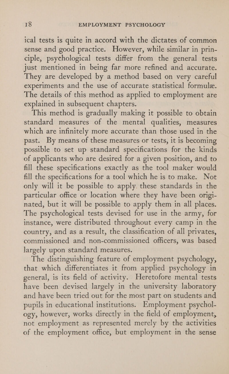 ical tests is quite in accord with the dictates of common sense and good practice. However, while similar in prin- ciple, psychological tests differ from the general tests just mentioned in being far more refined and accurate. They are developed by a method based on very careful experiments and the use of accurate statistical formule. The details of this method as applied to employment are explained in subsequent chapters. This method is gradually making it possible to obtain standard measures of the mental qualities, measures which are infinitely more accurate than those used in the past. By means of these measures or tests, it is becoming possible to set up standard specifications for the kinds of applicants who are desired for a given position, and to fill these specifications exactly as the tool maker would fill the specifications for a tool which he is to make. Not only will it be possible to apply. these standards in the particular office or location where they have been origi- nated, but it will be possible to apply them in all places. The psychological tests devised for use in the army, for instance, were distributed throughout every camp in the country, and as a result, the classification of all privates, commissioned and non-commissioned officers, was based largely upon standard measures. The distinguishing feature of employment psychology, that which differentiates it from applied psychology in general, is its field of activity. Heretofore mental tests have been devised largely in the university laboratory and have been tried out for the most part on students and pupils in educational institutions. Employment psychol- ogy, however, works directly in the field of employment, not employment as represented merely by the activities of the employment office, but employment in the sense