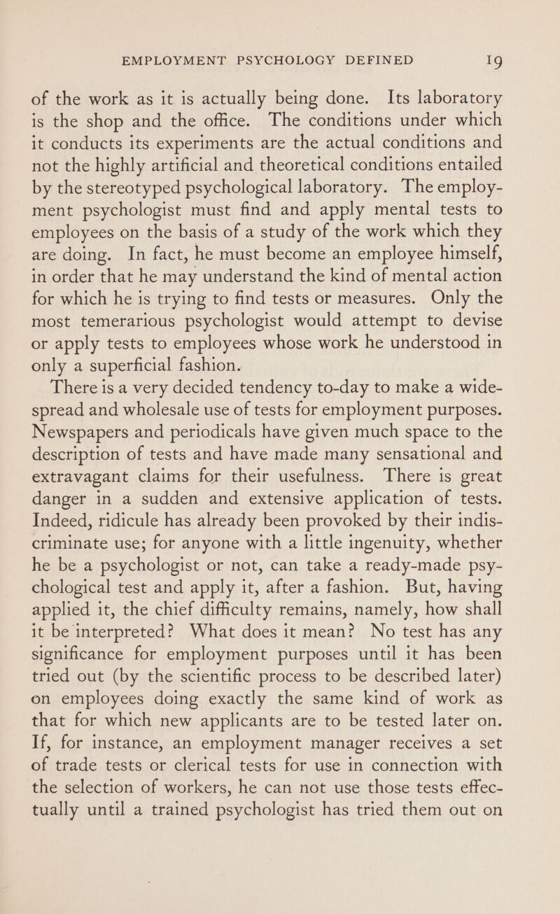 of the work as it is actually being done. Its laboratory is the shop and the office. The conditions under which it conducts its experiments are the actual conditions and not the highly artificial and theoretical conditions entailed by the stereotyped psychological laboratory. The employ- ment psychologist must find and apply mental tests to employees on the basis of a study of the work which they are doing. In fact, he must become an employee himself, in order that he may understand the kind of mental action for which he is trying to find tests or measures. Only the most temerarious psychologist would attempt to devise or apply tests to employees whose work he understood in only a superficial fashion. There is a very decided tendency to-day to make a wide- spread and wholesale use of tests for employment purposes. Newspapers and periodicals have given much space to the description of tests and have made many sensational and extravagant claims for their usefulness. There is great danger in a sudden and extensive application of tests. Indeed, ridicule has already been provoked by their indis- criminate use; for anyone with a little ingenuity, whether he be a psychologist or not, can take a ready-made psy- chological test and apply it, after a fashion. But, having applied it, the chief difficulty remains, namely, how shall it be interpreted? What does it mean? No test has any significance for employment purposes until it has been tried out (by the scientific process to be described later) on employees doing exactly the same kind of work as that for which new applicants are to be tested later on. If, for instance, an employment manager receives a set of trade tests or clerical tests for use in connection with the selection of workers, he can not use those tests effec- tually until a trained psychologist has tried them out on