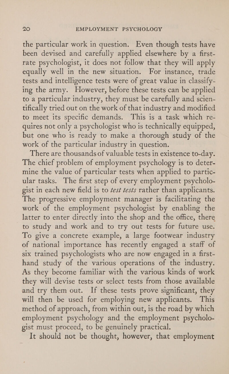 the particular work in question. Even though tests have been devised and carefully applied elsewhere by a first- rate psychologist, it does not follow that they will apply equally well in the new situation. For instance, trade tests and intelligence tests were of great value in classify- ing the army. However, before these tests can be applied to a particular industry, they must be carefully and scien- tifically tried out on the work of that industry and modified to meet its specific demands. This is a task which re- quires not only a psychologist who is technically equipped, but one who is ready to make a thorough study of the work of the particular industry in question. There are thousands of valuable tests in existence to-day. The chief problem of employment psychology is to deter- mine the value of particular tests when applied to partic- ular tasks. The first step of every employment psycholo- gist in each new field is to ¢est tests rather than applicants. The progressive employment manager is facilitating the work of the employment psychologist by enabling the latter to enter directly into the shop and the office, there to study and work and to try out tests for future use. To give a concrete example, a large footwear industry of national importance has recently engaged a staff of six trained psychologists who are now engaged in a first- hand study of the various operations of the industry. As they become familiar with the various kinds of work they will devise tests or select tests from those available and try them out. If these tests prove significant, they will then be used for employing new applicants. This method of approach, from within out, is the road by which employment psychology and the employment psycholo- gist must proceed, to be genuinely practical. It should not be thought, however, that employment