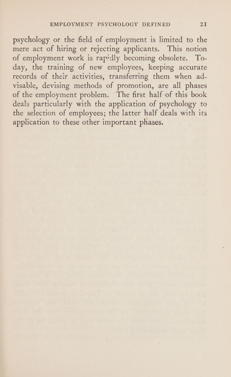 psychology or the field of employment is limited to the mere act of hiring or rejecting applicants. This notion of employment work is rapidly becoming obsolete. To- day, the training of new employees, keeping accurate records of their activities, transferring them when ad- visable, devising methods of promotion, are all phases of the employment problem. The first half of this book deals particularly with the application of psychology to the selection of employees; the latter half deals with its application to these other important phases.