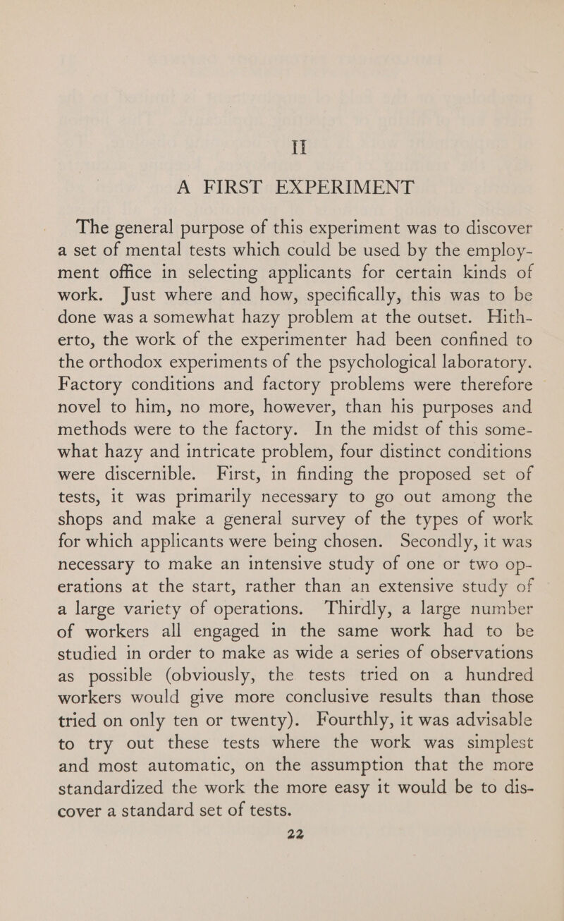 Il A FIRST EXPERIMENT The general purpose of this experiment was to discover a set of mental tests which could be used by the employ- ment office in selecting applicants for certain kinds of work. Just where and how, specifically, this was to be done was a somewhat hazy problem at the outset. Hith- erto, the work of the experimenter had been confined to the orthodox experiments of the psychological laboratory. Factory conditions and factory problems were therefore novel to him, no more, however, than his purposes and methods were to the factory. In the midst of this some- what hazy and intricate problem, four distinct conditions were discernible. First, in finding the proposed set of tests, it was primarily necessary to go out among the shops and make a general survey of the types of work for which applicants were being chosen. Secondly, it was necessary to make an intensive study of one or two op- erations at the start, rather than an extensive study of a large variety of operations. Thirdly, a large number of workers all engaged in the same work had to be studied in order to make as wide a series of observations as possible (obviously, the tests tried on a hundred workers would give more conclusive results than those tried on only ten or twenty). Fourthly, it was advisable to try out these tests where the work was simplest and most automatic, on the assumption that the more standardized the work the more easy it would be to dis- cover a standard set of tests.