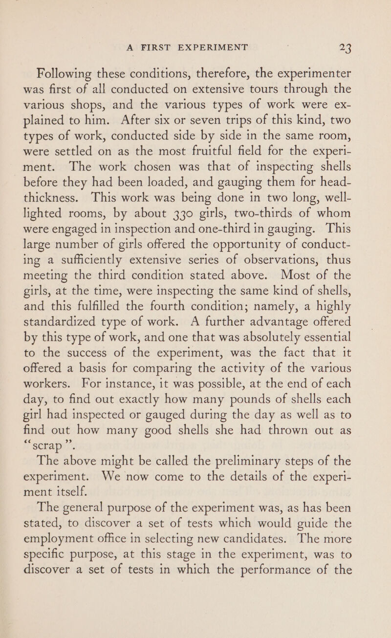 Following these conditions, therefore, the experimenter was first of all conducted on extensive tours through the various shops, and the various types of work were ex- plained to him. After six or seven trips of this kind, two types of work, conducted side by side in the same room, were settled on as the most fruitful field for the experi- ment. The work chosen was that of inspecting shells before they had been loaded, and gauging them for head- thickness. This work was being done in two long, well- lighted rooms, by about 330 girls, two-thirds of whom were engaged in inspection and one-third in gauging. This large number of girls offered the opportunity of conduct- ing a sufficiently extensive series of observations, thus meeting the third condition stated above. Most of the girls, at the time, were inspecting the same kind of shells, and this fulfilled the fourth condition; namely, a highly standardized type of work. A further advantage offered by this type of work, and one that was absolutely essential to the success of the experiment, was the fact that it offered a basis for comparing the activity of the various workers. For instance, it was possible, at the end of each day, to find out exactly how many pounds of shells each girl had inspected or gauged during the day as well as to find out how many good shells she had thrown out as sexapy’. The above might be called the preliminary steps of the experiment. We now come to the details of the experi- ment itself. The general purpose of the experiment was, as has been stated, to discover a set of tests which would guide the employment office in selecting new candidates. The more specific purpose, at this stage in the experiment, was to discover a set of tests in which the performance of the