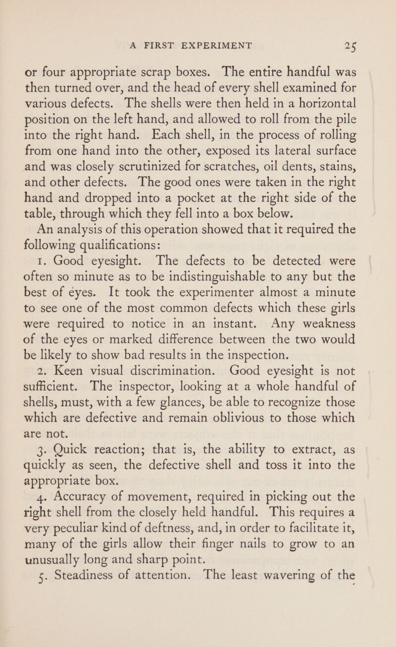 or four appropriate scrap boxes. The entire handful was then turned over, and the head of every shell examined for various defects. The shells were then held in a horizontal position on the left hand, and allowed to roll from the pile into the right hand. Each shell, in the process of rolling from one hand into the other, exposed its lateral surface and was closely scrutinized for scratches, oil dents, stains, and other defects. The good ones were taken in the right hand and dropped into a pocket at the right side of the table, through which they fell into a box below. An analysis of this operation showed that it required the following qualifications: 1. Good eyesight. The defects to be detected were often so minute as to be indistinguishable to any but the best of eyes. It took the experimenter almost a minute to see one of the most common defects which these girls were required to notice in an instant. Any weakness of the eyes or marked difference between the two would be likely to show bad results in the inspection. 2. Keen visual discrimination. Good eyesight is not sufficient. The inspector, looking at a whole handful of shells, must, with a few glances, be able to recognize those which are defective and remain oblivious to those which are not. 3. Quick reaction; that is, the ability to extract, as quickly as seen, the defective shell and toss it into the appropriate box. 4. Accuracy of movement, required in picking out the right shell from the closely held handful. This requires a very peculiar kind of deftness, and, in order to facilitate it, many of the girls allow their finger nails to grow to an unusually long and sharp point. 5. Steadiness of attention. The least wavering of the