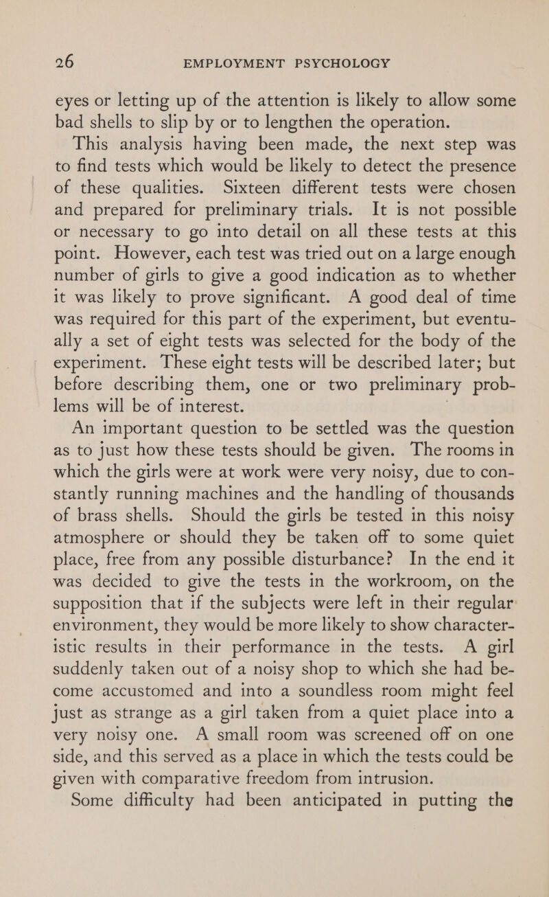 eyes or letting up of the attention is likely to allow some bad shells to slip by or to lengthen the operation. This analysis having been made, the next step was to find tests which would be likely to detect the presence of these qualities. Sixteen different tests were chosen and prepared for preliminary trials. It is not possible or necessary to go into detail on all these tests at this point. However, each test was tried out on a large enough number of girls to give a good indication as to whether it was likely to prove significant. A good deal of time was required for this part of the experiment, but eventu- ally a set of eight tests was selected for the body of the experiment. These eight tests will be described later; but before describing them, one or two preliminary prob- lems will be of interest. An important question to be settled was the question as to just how these tests should be given. The rooms in which the girls were at work were very noisy, due to con- stantly running machines and the handling of thousands of brass shells. Should the girls be tested in this noisy atmosphere or should they be taken off to some quiet place, free from any possible disturbance? In the end it was decided to give the tests in the workroom, on the supposition that if the subjects were left in their regular: environment, they would be more likely to show character- istic results in their performance in the tests. A girl suddenly taken out of a noisy shop to which she had be- come accustomed and into a soundless room might feel just as strange as a girl taken from a quiet place into a very noisy one. A small room was screened off on one side, and this served as a place in which the tests could be given with comparative freedom from intrusion. Some difficulty had been anticipated in putting the