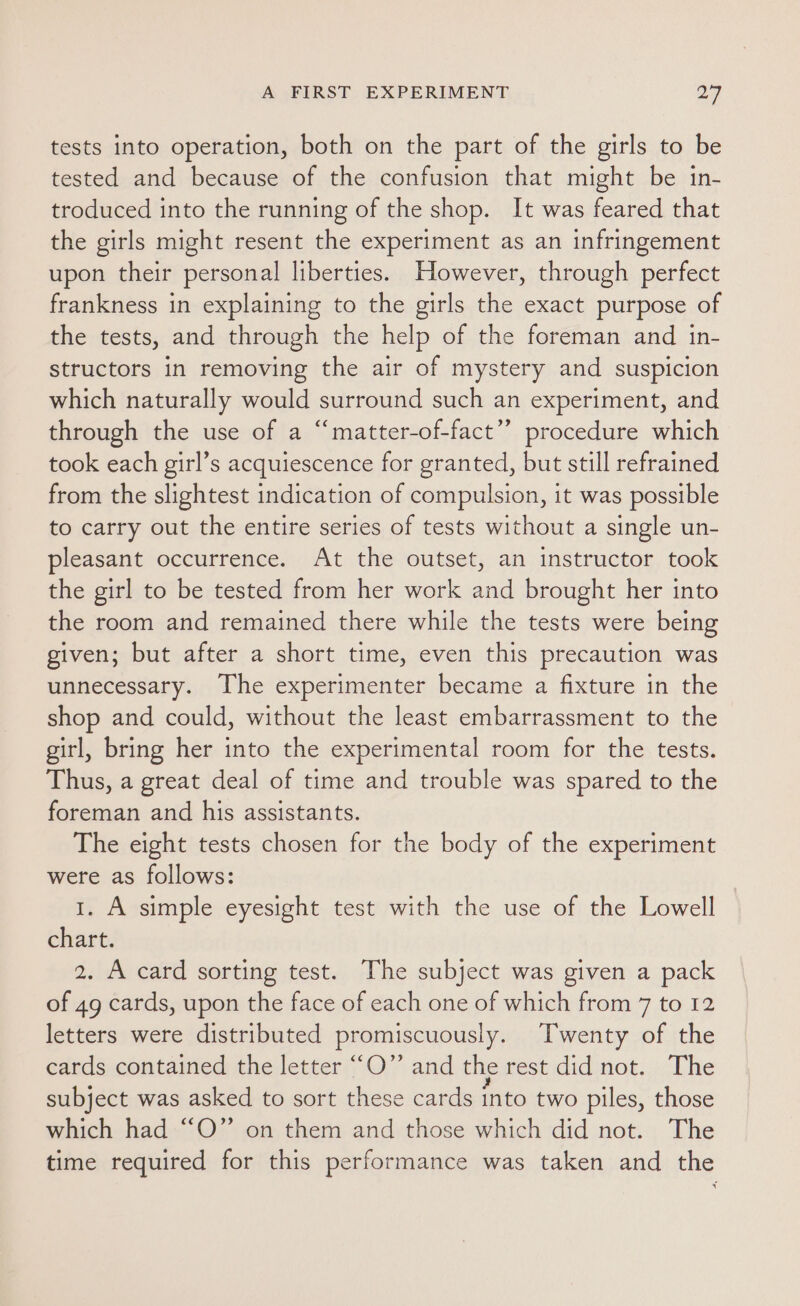 tests into operation, both on the part of the girls to be tested and because of the confusion that might be in- troduced into the running of the shop. It was feared that the girls might resent the experiment as an infringement upon their personal liberties. However, through perfect frankness in explaining to the girls the exact purpose of the tests, and through the help of the foreman and in- structors in removing the air of mystery and suspicion which naturally would surround such an experiment, and through the use of a “matter-of-fact” procedure which took each girl’s acquiescence for granted, but still refrained from the slightest indication of compulsion, it was possible to carry out the entire series of tests without a single un- pleasant occurrence. At the outset, an instructor took the girl to be tested from her work and brought her into the room and remained there while the tests were being given; but after a short time, even this precaution was unnecessary. The experimenter became a fixture in the shop and could, without the least embarrassment to the girl, bring her into the experimental room for the tests. Thus, a great deal of time and trouble was spared to the foreman and his assistants. The eight tests chosen for the body of the experiment were as follows: 1. A simple eyesight test with the use of the Lowell chart. 2. A card sorting test. The subject was given a pack of 49 cards, upon the face of each one of which from 7 to 12 letters were distributed promiscuously. Twenty of the cards contained the letter ““O” and the rest did not. The subject was asked to sort these cards into two piles, those which had “O” on them and those which did not. The time required for this performance was taken and the