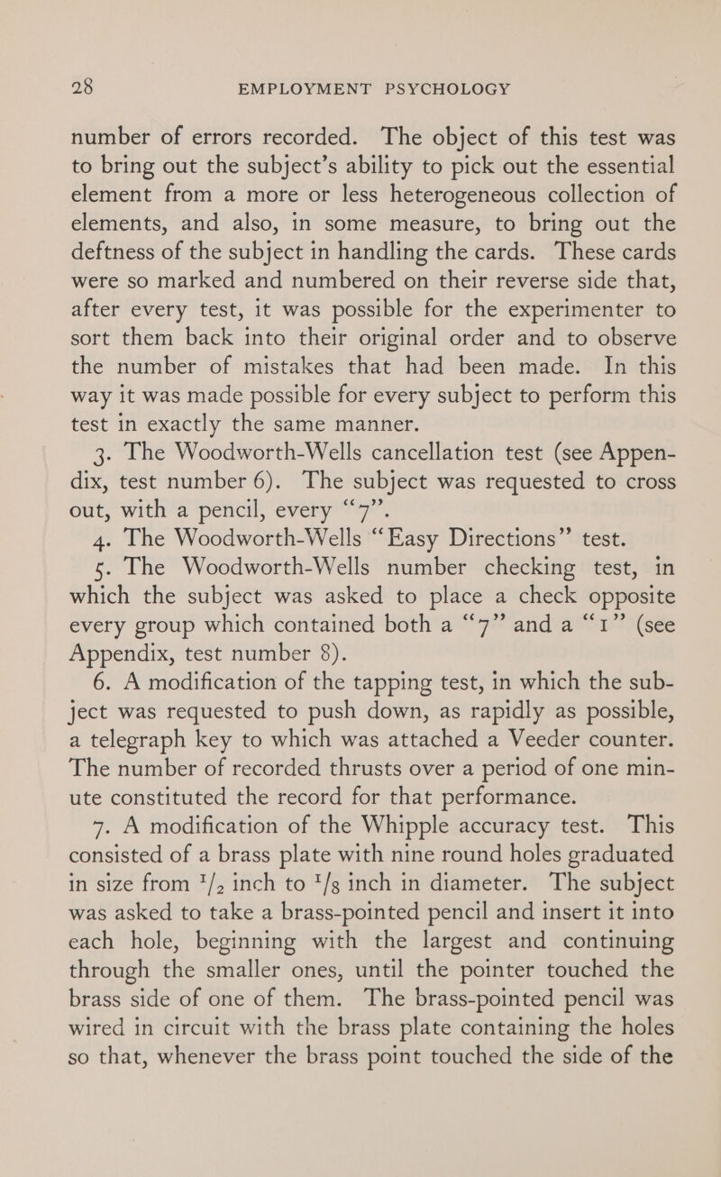 number of errors recorded. The object of this test was to bring out the subject’s ability to pick out the essential element from a more or less heterogeneous collection of elements, and also, in some measure, to bring out the deftness of the subject in handling the cards. These cards were so marked and numbered on their reverse side that, after every test, it was possible for the experimenter to sort them back into their original order and to observe the number of mistakes that had been made. In this way it was made possible for every subject to perform this test in exactly the same manner. 3. The Woodworth-Wells cancellation test (see Appen- dix, test number 6). The subject was requested to cross out, with a pencil, every “7”. 4. The Woodworth-Wells “Easy Directions”’ test. 5. The Woodworth-Wells number checking test, in which the subject was asked to place a check opposite every group which contained both a “7” and a “1” (see Appendix, test number 8). 6. A modification of the tapping test, in which the sub- ject was requested to push down, as rapidly as possible, a telegraph key to which was attached a Veeder counter. The number of recorded thrusts over a period of one min- ute constituted the record for that performance. 7. A modification of the Whipple accuracy test. This consisted of a brass plate with nine round holes graduated in size from '/, inch to '/s inch in diameter. The subject was asked to take a brass-pointed pencil and insert it into each hole, beginning with the largest and continuing through the smaller ones, until the pointer touched the brass side of one of them. The brass-pointed pencil was wired in circuit with the brass plate containing the holes so that, whenever the brass point touched the side of the