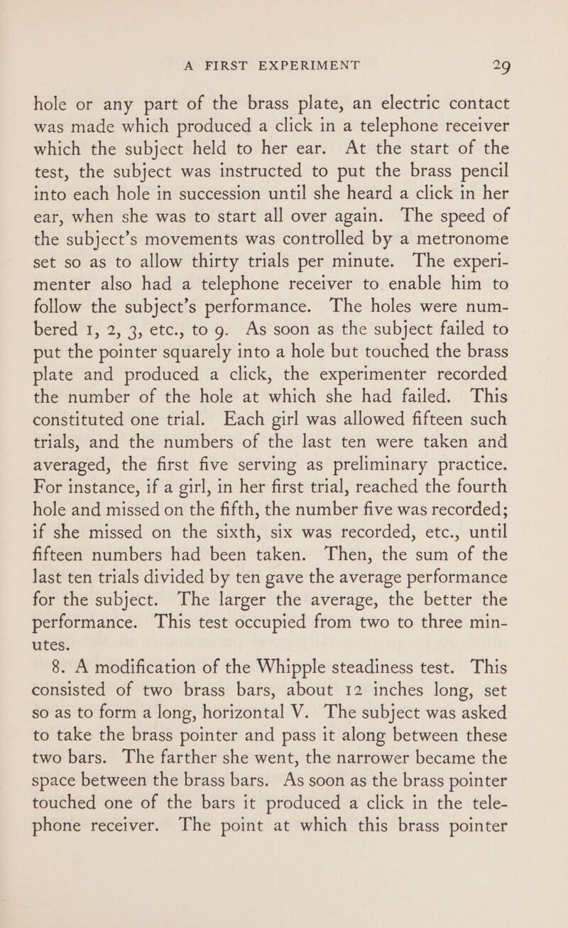 hole or any part of the brass plate, an electric contact was made which produced a click in a telephone receiver which the subject held to her ear. At the start of the test, the subject was instructed to put the brass pencil into each hole in succession until she heard a click in her ear, when she was to start all over again. The speed of the subject’s movements was controlled by a metronome set so as to allow thirty trials per minute. The experi- menter also had a telephone receiver to enable him to follow the subject’s performance. The holes were num- bered 1, 2, 3, etc., to 9. As soon as the subject failed to put the pointer squarely into a hole but touched the brass plate and produced a click, the experimenter recorded the number of the hole at which she had failed. This constituted one trial. Each girl was allowed fifteen such trials, and the numbers of the last ten were taken and averaged, the first five serving as preliminary practice. For instance, if a girl, in her first trial, reached the fourth hole and missed on the fifth, the number five was recorded; if she missed on the sixth, six was recorded, etc., until fifteen numbers had been taken. Then, the sum of the last ten trials divided by ten gave the average performance for the subject. The larger the average, the better the performance. This test occupied from two to three min- utes. 8. A modification of the Whipple steadiness test. This consisted of two brass bars, about 12 inches long, set so as to form a long, horizontal V. The subject was asked to take the brass pointer and pass it along between these two bars. The farther she went, the narrower became the space between the brass bars. As soon as the brass pointer touched one of the bars it produced a click in the tele- phone receiver. The point at which this brass pointer