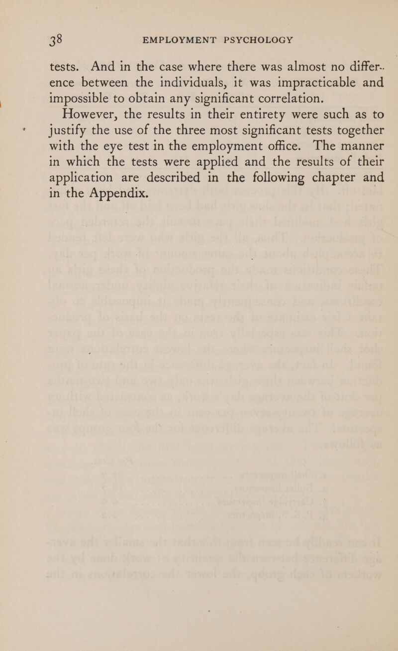 tests. And in the case where there was almost no differ-. ence between the individuals, it was impracticable and impossible to obtain any significant correlation. However, the results in their entirety were such as to justify the use of the three most significant tests together with the eye test in the employment office. The manner in which the tests were applied and the results of their application are described in the following chapter and in the Appendix.