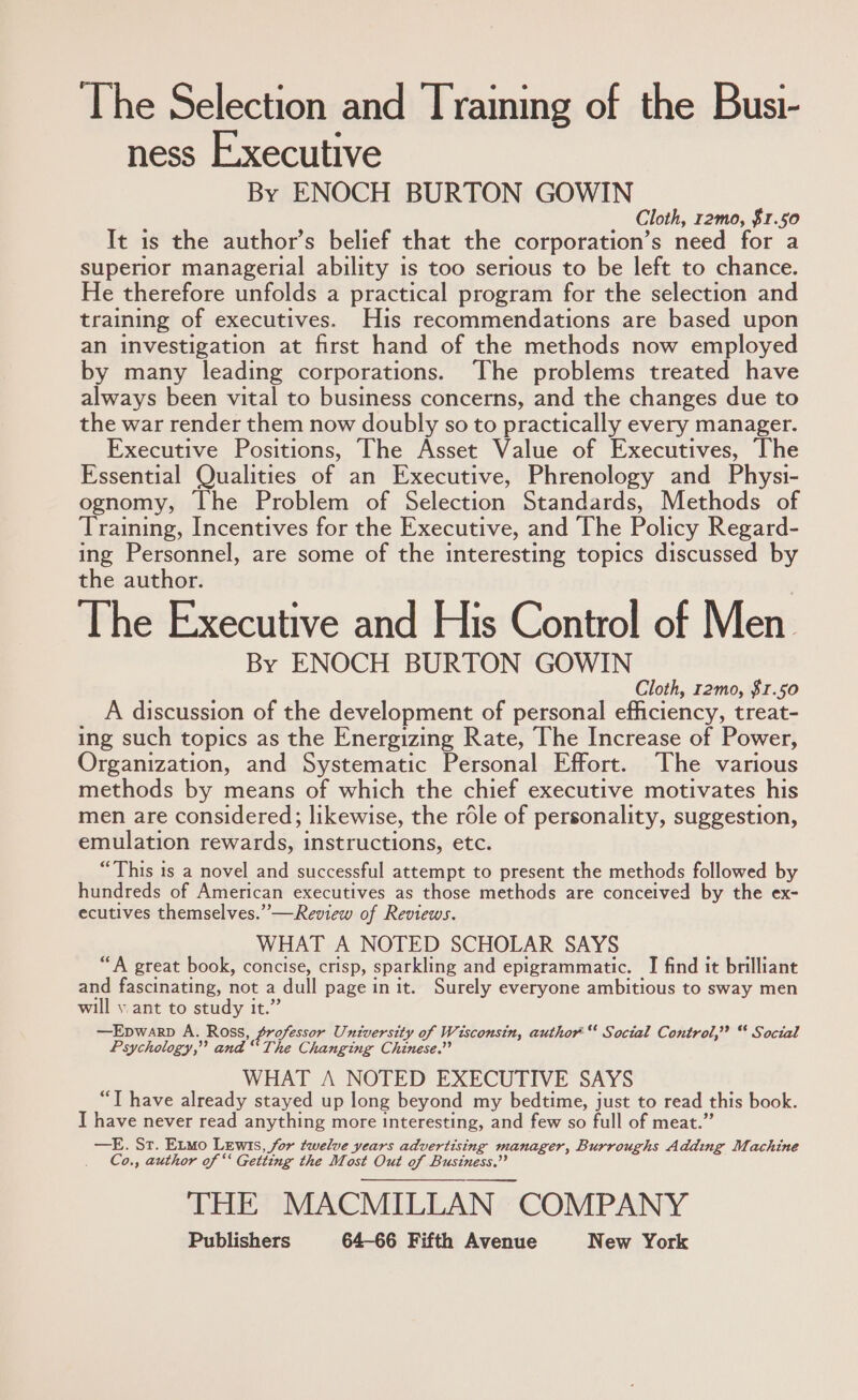 The Selection and Traiming of the Busi- ness Executive By ENOCH BURTON GOWIN Cloth, r2mo, $1.50 It is the author’s belief that the corporation’s need for a superior managerial ability is too serious to be left to chance. He therefore unfolds a practical program for the selection and training of executives. His recommendations are based upon an investigation at first hand of the methods now employed by many leading corporations. The problems treated have always been vital to business concerns, and the changes due to the war render them now doubly so to practically every manager. Executive Positions, The Asset Value of Executives, The Essential Qualities of an Executive, Phrenology and Physi- ognomy, The Problem of Selection Standards, Methods of Training, Incentives for the Executive, and The Policy Regard- ing Personnel, are some of the interesting topics discussed by the author. The Executive and His Control of Men. By ENOCH BURTON GOWIN Cloth, r2mo, $1.50 A discussion of the development of personal efficiency, treat- ing such topics as the Energizing Rate, The Increase of Power, Organization, and Systematic Personal Effort. The various methods by means of which the chief executive motivates his men are considered; likewise, the role of personality, suggestion, emulation rewards, instructions, etc. “This is a novel and successful attempt to present the methods followed by hundreds of American executives as those methods are conceived by the ex- ecutives themselves.” —Review of Reviews. WHAT A NOTED SCHOLAR SAYS “A great book, concise, crisp, sparkling and epigrammatic. I find it brilliant and fascinating, not a dull page init. Surely everyone ambitious to sway men will y ant to study it.” —Epwarp A. Ross, professor University of Wisconsin, author * Social Control,’ “ Social Psychology,” and “The Changing Chinese.” WHAT A NOTED EXECUTIVE SAYS “T have already stayed up long beyond my bedtime, just to read this book. I have never read anything more interesting, and few so full of meat.” —E. St. Etmo Lewis, for twelve years advertising manager, Burroughs Adding Machine Co., author of “‘ Getting the Most Out of Business.” THE MACMILLAN COMPANY