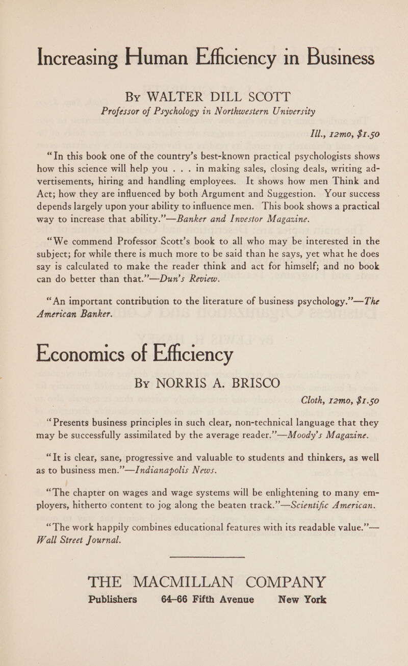 Increasing Human Efficiency in Business By WALTER DILL SCOTT Professor of Psychology in Northwestern University Til., r2mo, $1.50 “Tn this book one of the country’s best-known practical psychologists shows how this science will help you . . . in making sales, closing deals, writing ad- vertisements, hiring and handling employees. It shows how men Think and Act; how they are influenced by both Argument and Suggestion. Your success depends largely upon your ability to influence men. This book shows a practical way to increase that ability.”—Banker and Investor Magazine. “We commend Professor Scott’s book to all who may be interested in the subject; for while there is much more to be said than he says, yet what he does say is calculated to make the reader think and act for himself; and no book can do better than that.”—Dun’s Review. “An important contribution to the literature of business psychology.” —The American Banker. Economics of E-fliciency By NORRIS A. BRISCO Cloth, r2mo, $1.50 “Presents business principles in such clear, non-technical language that they may be successfully assimilated by the average reader.””-—Moody’s Magazine. “Tt is clear, sane, progressive and valuable to students and thinkers, as well as to business men.” —Indianapolis News. “The chapter on wages and wage systems will be enlightening to many em- ployers, hitherto content to jog along the beaten track.”—Scientific American. “The work happily combines educational features with its readable value.” — Wall Street Journal. THE MACMILLAN COMPANY