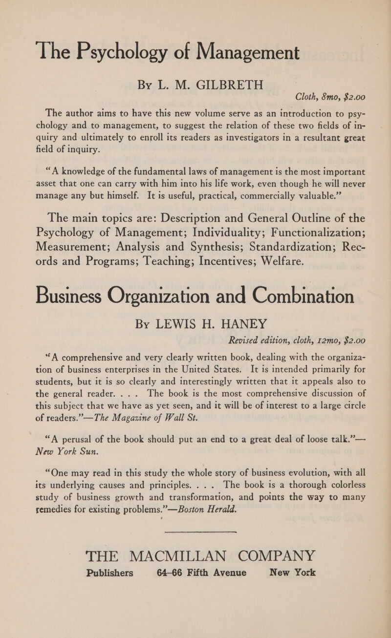 The Psychology of Management By L. M. GILBRETH Cloth, 8mo, $2.00 The author aims to have this new volume serve as an introduction to psy- chology and to management, to suggest the relation of these two fields of in- quiry and ultimately to enroll its readers as investigators in a resultant great field of inquiry. “A knowledge of the fundamental laws of management is the most important asset that one can carry with him into his life work, even though he will never manage any but himself. It is useful, practical, commercially valuable.” The main topics are: Description and General Outline of the Psychology of Management; Individuality; Functionalization; Measurement; Analysis and Synthesis; Standardization; Rec- ords and Programs; Teaching; Incentives; Welfare. Business Organization and Combination By LEWIS H. HANEY Revised edition, cloth, r2mo, $2.00 ‘A comprehensive and very clearly written book, dealing with the organiza- tion of business enterprises in the United States. It is intended primarily for students, but it is so clearly and interestingly written that it appeals also to the general reader... . The book is the most comprehensive discussion of this subject that we have as yet seen, and it will be of interest to a large circle of readers.” —The Magazine of Wall St. “A perusal of the book should put an end to a great deal of loose talk.” — New York Sun. “One may read in this study the whole story of business evolution, with all its underlying causes and principles. ... The book is a thorough colorless study of business growth and transformation, and points the way to many remedies for existing problems.”—Boston Herald. THE MACMILLAN COMPANY