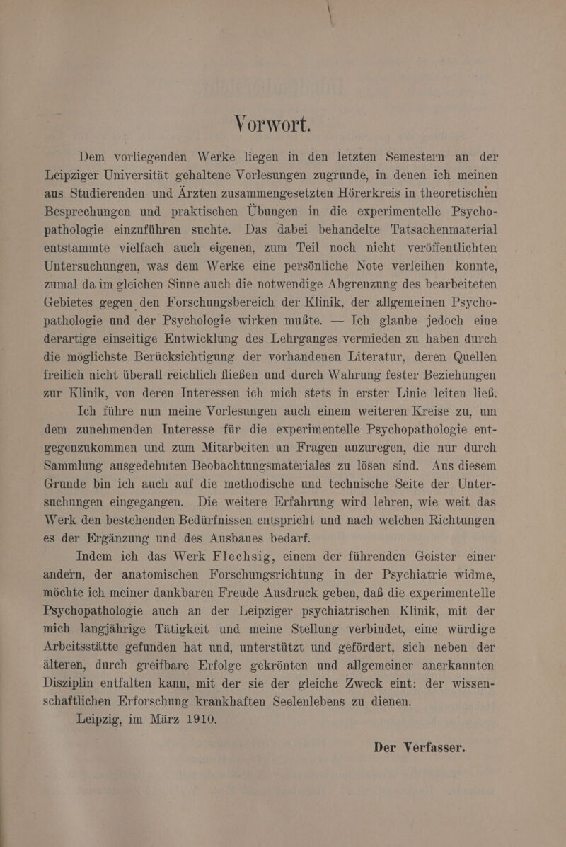Vorwort. Dem vorliegenden Werke liegen in den letzten Semestern an der Leipziger Universität gehaltene Vorlesungen zugrunde, in denen ich meinen aus Studierenden und Ärzten zusammengesetzten Hörerkreis in theoretischen Besprechungen und praktischen Übungen in die experimentelle Psycho- pathologie einzuführen suchte. Das dabei behandelte Tatsachenmaterial entstammte vielfach auch eigenen, zum Teil noch nicht veröffentlichten Untersuchungen, was dem Werke eine persönliche Note verleihen Konnte, zumal da im gleichen Sinne auch die notwendige Abgrenzung des bearbeiteten Gebietes gegen den Forschungsbereich der Klinik, der allgemeinen Psycho- pathologie und der Psychologie wirken mußte. — Ich glaube jedoch eine derartige einseitige Entwicklung des Lehrganges vermieden zu haben durch die möglichste Berücksichtigung der vorhandenen Literatur, deren Quellen freilich nicht überall reichlich fließen und durch Wahrung fester Beziehungen zur Klinik, von deren Interessen ich mich stets in erster Linie leiten ließ. Ich führe nun meine Vorlesungen auch einem weiteren Kreise zu, um dem zunehmenden Interesse für die experimentelle Psychopathologie ent- serenzukommen und zum Mitarbeiten an Fragen anzuregen, die nur durch Sammlung ausgedehnten Beobachtungsmateriales zu lösen sind. Aus diesem Grunde bin ich auch auf die methodische und technische Seite der Unter- suchungen eingegangen. Die weitere Erfahrung wird lehren, wie weit das Werk den bestehenden Bedürfnissen entspricht und nach welchen Richtungen es der Ergänzung und des Ausbaues bedarf. | Indem ich das Werk Flechsig, einem der führenden Geister einer andern, der anatomischen Forschungsrichtung in der Psychiatrie widme, möchte ich meiner dankbaren Freude Ausdruck geben, daß die experimentelle Psychopathologie auch an der Leipziger psychiatrischen Klinik, mit der mich langjährige Tätigkeit und meine Stellung verbindet, eine würdige Arbeitsstätte gefunden hat und, unterstützt und gefördert, sich neben der älteren, durch greifbare Erfolge gekrönten und allgemeiner anerkannten Disziplin entfalten Kann, mit der sie der gleiche Zweck eint: der wissen- schaftlichen Erforschung krankhaften Seelenlebens zu dienen. Leipzig, in März 1910. Der Verfasser.