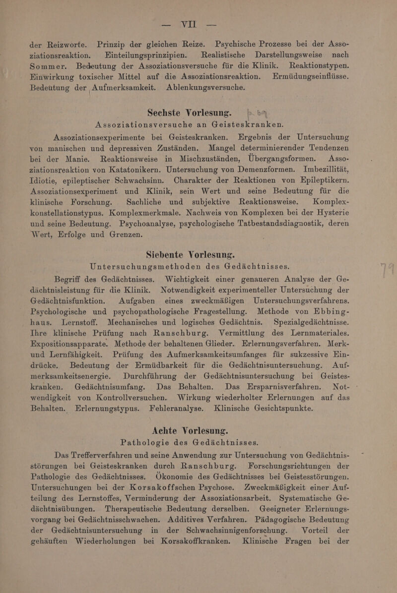— VO — der Reizworte. Prinzip der gleichen Reize. Psychische Prozesse bei der Asso- ziationsreaktion. Einteilungsprinzipien. Realistische Darstellungsweise nach Sommer. Bedeutung der Assoziationsversuche für die Klinik. Reaktionstypen. Einwirkung toxischer Mittel auf die Assoziationsreaktion. Ermüdungseinflüsse. Bedeutung der Aufmerksamkeit. Ablenkungsversuche. Sechste Vorlesung. | Assoziationsversuche an Geisteskranken. Assoziationsexperimente bei Geisteskranken. Ergebnis der Untersuchung von manischen und depressiven Zuständen. Mangel determinierender Tendenzen bei der Manie. Reaktionsweise in Mischzuständen, Übergangsformen. Asso- ziationsreaktion von Katatonikern. Untersuchung von Demenzformen. Imbezillität, Idiotie, epileptischer Schwachsinn. Charakter der Reaktionen von Epileptikern. Assoziationsexperiment und Klinik, sein Wert und seine Bedeutung für die klinische Forschung. _Sachliche und subjektive Reaktionsweise. Komplex- konstellationstypus. Komplexmerkmale. Nachweis von Komplexen bei der Hysterie und seine Bedeutung. Psychoanalyse, psychologische Tatbestandsdiagaostik, deren Wert, Erfolge und Grenzen. Siebente Vorlesung. Untersuchungsmethoden des Gedächtnisses. Begriff des Gedächtnisses. Wichtigkeit einer genaueren Analyse der Ge- dächtnisleistung für die Klinik. Notwendigkeit experimenteller Untersuchung der Gedächtnisfunktion.e Aufgaben eines zweckmäßigen Untersuchungsverfahrens. Psychologische und psychopathologische Fragestellung. Methode von Ebbing- haus. Lernstoff. Mechanisches und logisches Gedächtnis. Spezialgedächtnisse. Ihre klinische Prüfung nach Ranschburg. Vermittlung des Lernmateriales. Expositionsapparate. Methode der behaltenen Glieder. Erlernungsverfahren. Merk- und Lernfähigkeit. Prüfung des Aufmerksamkeitsumfanges für sukzessive Ein- drücke. Bedeutung der Ermüdbarkeit für die Gedächtnisuntersuchung. Auf- merksamkeitsenergie. Durchführung der Gedächtnisuntersuchung bei Geistes- kranken. Gedächtnisumfang. Das Behalten. Das Ersparnisverfahren. Not- wendigkeit von Kontrollversuchen. Wirkung wiederholter Erlernungen auf das Behalten. Erlernungstypus. Fehleranalyse. Klinische Gesichtspunkte. Achte Vorlesung. Pathologie des Gedächtnisses. Das Trefferverfahren und seine Anwendung zur Untersuchung von Gedächtnis- störungen bei Geisteskranken durch Ranschburg. Forschungsriehtungen der Pathologie des Gedächtnisses.. Ökonomie des Gedächtnisses bei Geistesstörungen. Untersuchungen bei der Korsakoffschen Psychose. Zweckmäßigkeit einer Auf- teilung des Lernstoffes, Verminderung der Assoziationsarbeit. Systematische Ge- dächtnisübungen. Therapeutische Bedeutung derselben. Geeigneter Erlernungs- vorgang bei Gedächtnisschwachen. Additives Verfahren. Pädagogische Bedeutung der Gedächtnisuntersuchung in der Schwachsinnigenforschung. Vorteil der gehäuften Wiederholungen bei Korsakoffkranken. Klinische Fragen bei der