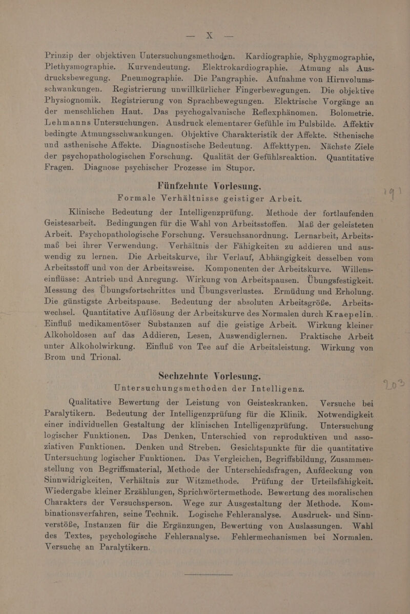 EN E Prinzip der objektiven Untersuchungsmethoden. Kardiographie, Sphygmographie, Plethysmographie. Kurvendeutung. Elektrokardiographie. Atmung als Aus- drucksbewegung. Pneumographie. Die Pangraphie. Aufnahme von Hirnvolums- schwankungen. Registrierung unwillkürlicher Fingerbewegungen. Die objektive Physiognomik. Registrierung von Sprachbewegungen. Elektrische Vorgänge an der menschlichen Haut. Das psychogalvanische Reflexphänomen. Bolometrie. Lehmanns Untersuchungen. Ausdruck elementarer Gefühle im Pulsbilde. Affektiv bedingte Atmungsschwankungen. Objektive Charakteristik der Affekte. Sthenische und asthenische Affekte. Diagnostische Bedeutung. Affekttypen. Nächste Ziele der psychopathologischen Forschung. Qualität der Gefühlsreaktion. Quantitative Fragen. Diagnose psychischer Prozesse im Stupor. Fünfzehnte Vorlesung. Formale Verhältnisse geistiger Arbeit. Klinische Bedeutung der Intelligenzprüfung. Methode der fortlaufenden Geistesarbeit. Bedingungen für die Wahl von Arbeitsstoffen. Maß der geleisteten Arbeit. Psychopathologische Forschung. Versuchsanordnung. Lernarbeit, Arbeits- maß bei ihrer Verwendung. Verhältnis: der Fähigkeiten zu addieren und aus- wendig zu lernen. Die Arbeitskurve, ihr Verlauf, Abhängigkeit desselben vom Arbeitsstoff und von der Arbeitsweise. Komponenten der Arbeitskurve. Willens- einflüsse: Antrieb und Anregung. Wirkung von Arbeitspausen. Übungsfestigkeit. Messung des Übungsfortschrittes und Übungsverlustes. Ermüdung und Erholung. Die günstigste Arbeitspause. Bedeutung der absoluten Arbeitseröße. Arbeits- Einfluß medikamentöser Substanzen auf die geistige Arbeit. Wirkung kleiner Alkoholdosen auf das Addieren, Lesen, Auswendiglernen. Praktische Arbeit unter Alkoholwirkung. Einfluß von Tee auf die Arbeitsleistung. Wirkung von Brom und Trional. Sechzehnte Vorlesung. Untersuchungsmethoden der Intelligenz. Qualitative Bewertung der Leistung von Geisteskranken. Versuche bei Paralytikern. Bedeutung der Intelligenzprüfung für die Klinik. Notwendigkeit einer individuellen Gestaltung der klinischen Intelligenzprüfung. Untersuchung logischer Funktionen. Das Denken, Unterschied von reproduktiven und asso- ziativen Funktionen. Denken und Streben. Gesichtspunkte für die quantitative Untersuchung logischer Funktionen. Das Vergleichen, Begriffsbildung, Zusammen- stellung von Begriffsmaterial, Methode der Unterschiedsfragen, Aufdeckung von Sinnwidrigkeiten, Verhältnis zur Witzmethode Prüfung der Urteilsfähigkeit. Wiedergabe kleiner Erzählungen, Sprichwörtermethode. Bewertung des moralischen Charakters der Versuchsperson. Wege zur Ausgestaltung der Methode. Kom- binationsverfahren, seine Technik. Logische Fehleranalyse. Ausdruck- und Sinn- verstöbe, Instanzen für die Ergänzungen, Bewertung von Auslassungen. Wahl des Textes, psychologische Fehleranalyse. Fehlermechanismen bei Normalen. Versuche an Paralytikern.
