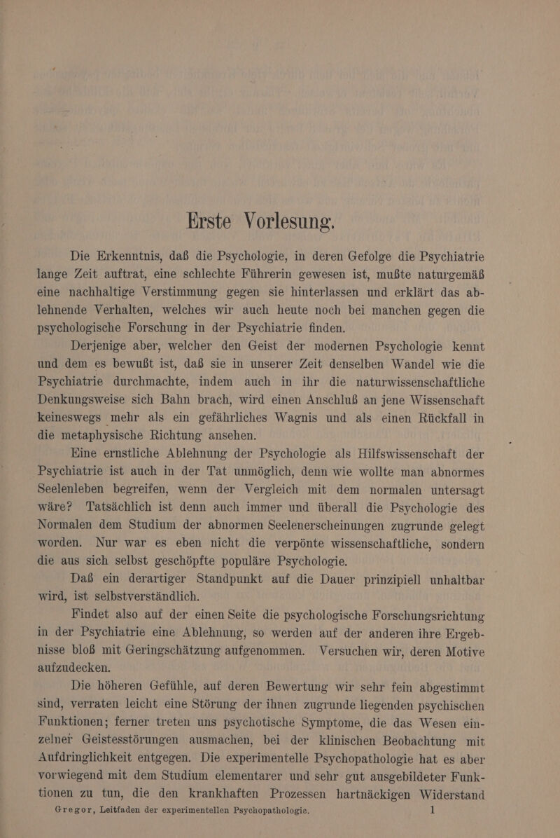 Erste Vorlesung. Die Erkenntnis, daß die Psychologie, in deren Gefolge die Psychiatrie lange Zeit auftrat, eine schlechte Führerin gewesen ist, mußte naturgemäß eine nachhaltige Verstimmung gegen sie hinterlassen und erklärt das ab- lehnende Verhalten, welches wir auch heute noch bei manchen gegen die psychologische Forschung in der Psychiatrie finden. Derjenige aber, welcher den Geist der modernen Psychologie kennt und dem es bewußt ist, daß sie in unserer Zeit denselben Wandel wie die Psychiatrie durchmachte, indem auch in ihr die naturwissenschaftliche Denkungsweise sich Bahn brach, wird einen Anschluß an jene Wissenschaft keineswegs mehr als ein gefährliches Wagnis und als einen Rückfall in die metaphysische Richtung ansehen. Eine ernstliche Ablehnung der Psychologie als Hilfswissenschaft der Psychiatrie ist auch in der Tat unmöglich, denn wie wollte man abnormes Seelenleben begreifen, wenn der Vergleich mit dem normalen untersagt wäre? Tatsächlich ist denn auch immer und überall die Psychologie des Normalen dem Studium der abnormen Seelenerscheinungen zugrunde gelegt worden. Nur war es eben nicht die verpönte wissenschaftliche, sondern die aus sich selbst geschöpfte populäre Psychologie. Daß ein derartiger Standpunkt auf die Dauer prinzipiell unhaltbar wird, ist selbstverständlich. Findet also auf der einen Seite die psychologische Forschungsrichtung in der Psychiatrie eine Ablehnung, so werden auf der anderen ihre Ergeb- nisse bloß mit Geringschätzung aufgenommen. Versuchen wir, deren Motive aufzudecken. Die höheren Gefühle, auf deren Bewertung wir sehr fein abgestimmt sind, verraten leicht eine Störung der ihnen zugrunde liegenden psychischen Funktionen; ferner treten uns psychotische Symptome, die das Wesen ein- zelner Geistesstörungen ausmachen, bei der klinischen Beobachtung mit Aufdringlichkeit entgegen. Die experimentelle Psychopathologie hat es aber vorwiegend mit dem Studium elementarer und sehr gut ausgebildeter Funk- tionen zu tun, die den krankhaften Prozessen hartnäckigen Widerstand Gregor, Leitfaden der experimentellen Psychopathologie. |