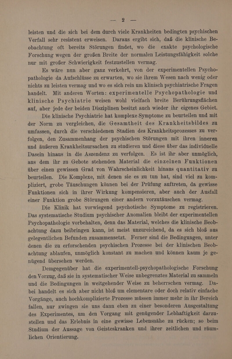 leisten und die sich bei dem durch viele Krankheiten bedingten psychischen Verfall sehr resistent erweisen. Daraus ergibt sich, daß die klinische Be- obachtung oft bereits Störungen findet, wo die exakte psychologische Forschung wegen der großen Breite der normalen Leistungsfähigkeit solche nur mit großer Schwierigkeit festzustellen vermag. | Es wäre nun aber ganz verkehrt, von der experimentellen Psycho- pathologie da Aufschlüsse zu erwarten, wo sie ihrem Wesen nach wenig oder nichts zu leisten vermag und wo es sich rein um klinisch psychiatrische Fragen handelt. Mit anderen Worten: experimentelle Psychopathologie und klinische Psychiatrie weisen wohl vielfach breite Berührungsflächen auf, aber jede der beiden Disziplinen besitzt auch wieder ihr eigenes Gebiet. Die klinische Psychiatrie hat komplexe Symptome zu beurteilen und mit der Norm zu vergleichen, die Gesamtheit des Krankheitsbildes zu umfassen, durch die verschiedenen Stadien des Krankheitsprozesses zu Ver- folgen, den Zusammenhang der psychischen Störungen mit ihren inneren und äußeren Krankheitsursachen zu studieren und diese über das individuelle Dasein hinaus in die Aszendenz zu verfolgen. Es ist ihr aber unmöglich, aus dem ihr zu Gebote stehenden Material die einzelnen Funktionen über einen gewissen Grad von Wahrscheinlichkeit hinaus quantitativ zu beurteilen. Die Komplexe, mit denen sie es zu tun hat, sind viel zu kom- pliziert, grobe Täuschungen können bei der Prüfung auftreten, da gewisse Funktionen sich in ihrer Wirkung kompensieren, aber auch der Ausfall einer Funktion grobe Störungen einer andern vorzutäuschen vermag. Die Klinik hat vorwiegend psychotische Symptome zu registrieren. Das systematische Studium psychischer Anomalien bleibt der experimentellen Psychopathologie vorbehalten, denn das Material, welches die klinische Beob- achtung dazu beibringen kann, ist meist unzureichend, da es sich bloß aus gelegentlichen Befunden zusammensetzt. Ferner sind die Bedingungen, unter denen die zu erforschenden psychischen Prozesse bei der klinischen Beob- achtung ablaufen, unmöglich konstant zu machen und können kaum je ge- nügend übersehen werden. | Demgegenüber hat die experimentell-psychopathologische Forschung den Vorzug, daß sie in systematischer Weise unbegrenztes Material zu sammeln und die Bedingungen in weitgehender Weise zu beherrschen vermag. Da- bei handelt es sich aber nicht bloß um elementare oder doch relativ einfache Vorgänge, auch hochkomplizierte Prozesse müssen immer mehr in ihr Bereich fallen, nur zwingen sie uns dann eben zu einer besonderen Ausgestaltung des Experimentes, um den Vorgang mit genügender Lebhaftigkeit darzu- stellen und das Erlebnis in eine gewisse Lebensnähe zu rücken; so beim Studium der Aussage von Geisteskranken und ihrer zeitlichen und räum- lichen Orientierung.