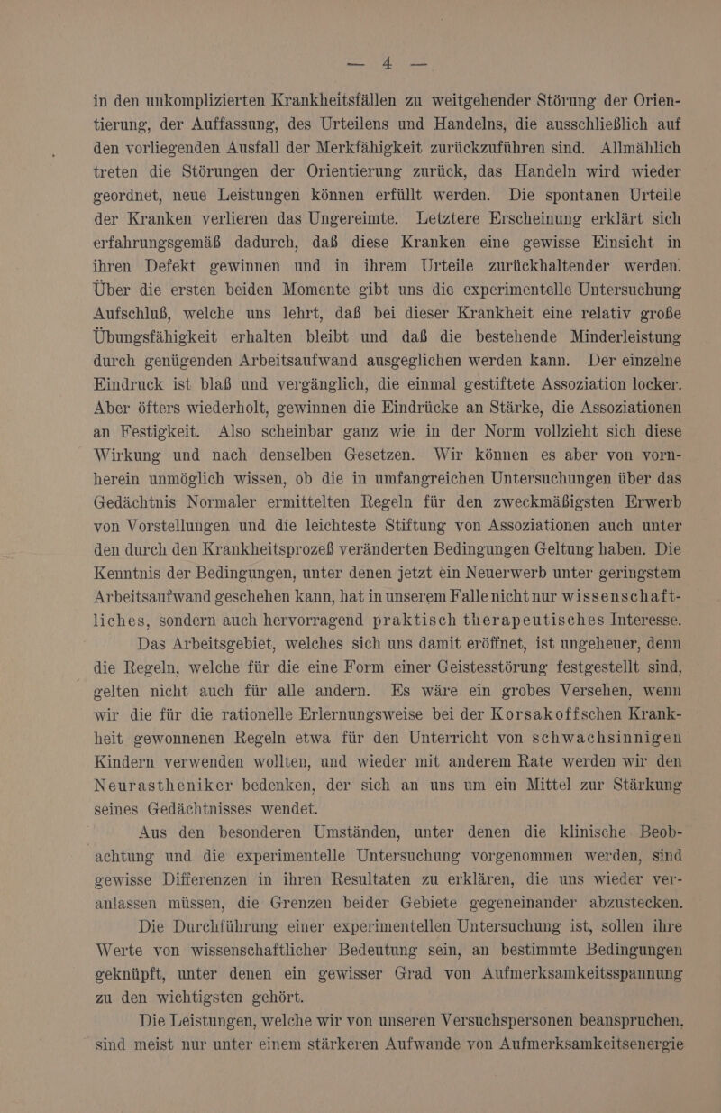 NEE in den unkomplizierten Krankheitsfällen zu weitgehender Störung der Orien- tierung, der Auffassung, des Urteilens und Handelns, die ausschließlich auf den vorliegenden Ausfall der Merkfähigkeit zurückzuführen sind. Allmählich treten die Störungen der Orientierung zurück, das Handeln wird wieder geordnet, neue Leistungen können erfüllt werden. Die spontanen Urteile der Kranken verlieren das Ungereimte. Letztere Erscheinung erklärt sich erfahrungsgemäß dadurch, daß diese Kranken eine gewisse Einsicht in ihren Defekt gewinnen und in ihrem Urteile zurückhaltender werden. Über die ersten beiden Momente gibt uns die experimentelle Untersuchung Aufschluß, welche uns lehrt, daß bei dieser Krankheit eine relativ große Übungsfähigkeit erhalten bleibt und daß die bestehende Minderleistung durch genügenden Arbeitsaufwand ausgeglichen werden kann. Der einzelne Eindruck ist blaß und vergänglich, die einmal gestiftete Assoziation locker. Aber öfters wiederholt, gewinnen die Eindrücke an Stärke, die Assoziationen an Festigkeit. Also scheinbar ganz wie in der Norm vollzieht sich diese Wirkung und nach denselben Gesetzen. Wir können es aber von vorn- herein unmöglich wissen, ob die in umfangreichen Untersuchungen über das Gedächtnis Normaler ermittelten Regeln für den zweckmäßigsten Erwerb von Vorstellungen und die leichteste Stiftung von Assoziationen auch unter den durch den Krankheitsprozeß veränderten Bedingungen Geltung haben. Die Kenntnis der Bedingungen, unter denen jetzt ein Neuerwerb unter geringstem Arbeitsaufwand geschehen kann, hat in unserem Falle nichtnur wissenschaft- liches, sondern auch hervorragend praktisch therapeutisches Interesse. Das Arbeitsgebiet, welches sich uns damit eröffnet, ist ungeheuer, denn die Regeln, welche für die eine Form einer Geistesstörung festgestellt sind, gelten nicht auch für alle andern. Es wäre ein grobes Versehen, wenn wir die für die rationelle Erlernungsweise bei der Korsakoffschen Krank- heit gewonnenen Regeln etwa für den Unterricht von schwachsinnigen Kindern verwenden wollten, und wieder mit anderem Rate werden wir den Neurastheniker bedenken, der sich an uns um ein Mittel zur Stärkung seines Gedächtnisses wendet. Aus den besonderen Umständen, unter denen die klinische Beob- achtung und die experimentelle Untersuchung vorgenommen werden, sind gewisse Differenzen in ihren Resultaten zu erklären, die uns wieder ver- anlassen müssen, die Grenzen beider Gebiete gegeneinander abzustecken. Die Durchführung einer experimentellen Untersuchung ist, sollen ihre Werte von wissenschaftlicher Bedeutung sein, an bestimmte Bedingungen geknüpft, unter denen ein gewisser Grad von Aufmerksamkeitsspannung zu den wichtigsten gehört. Die Leistungen, welche wir von unseren Versuchspersonen beanspruchen, sind meist nur unter einem stärkeren Aufwande von Aufmerksamkeitsenergie